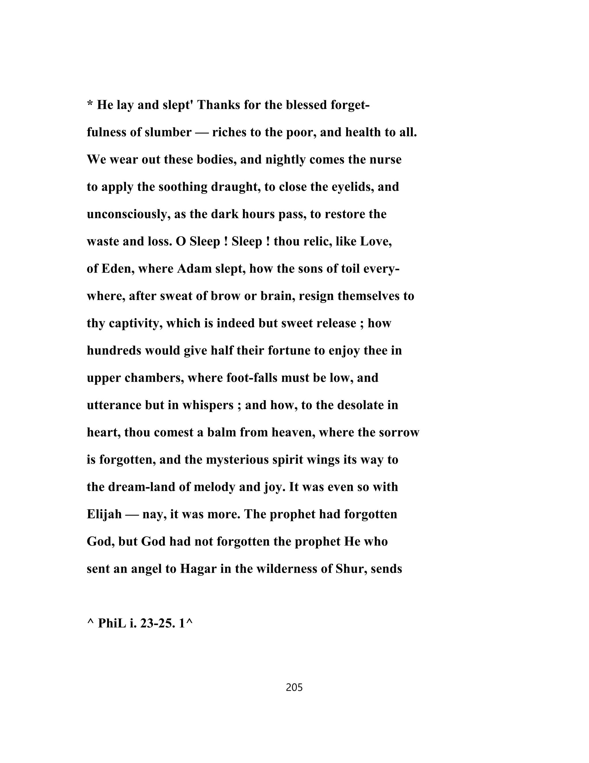 * He lay and slept' Thanks for the blessed forget-
fulness of slumber — riches to the poor, and health to all.
We wear out these bodies, and nightly comes the nurse
to apply the soothing draught, to close the eyelids, and
unconsciously, as the dark hours pass, to restore the
waste and loss. O Sleep ! Sleep ! thou relic, like Love,
of Eden, where Adam slept, how the sons of toil every-
where, after sweat of brow or brain, resign themselves to
thy captivity, which is indeed but sweet release ; how
hundreds would give half their fortune to enjoy thee in
upper chambers, where foot-falls must be low, and
utterance but in whispers ; and how, to the desolate in
heart, thou comest a balm from heaven, where the sorrow
is forgotten, and the mysterious spirit wings its way to
the dream-land of melody and joy. It was even so with
Elijah — nay, it was more. The prophet had forgotten
God, but God had not forgotten the prophet He who
sent an angel to Hagar in the wilderness of Shur, sends
^ PhiL i. 23-25. 1^
205
 