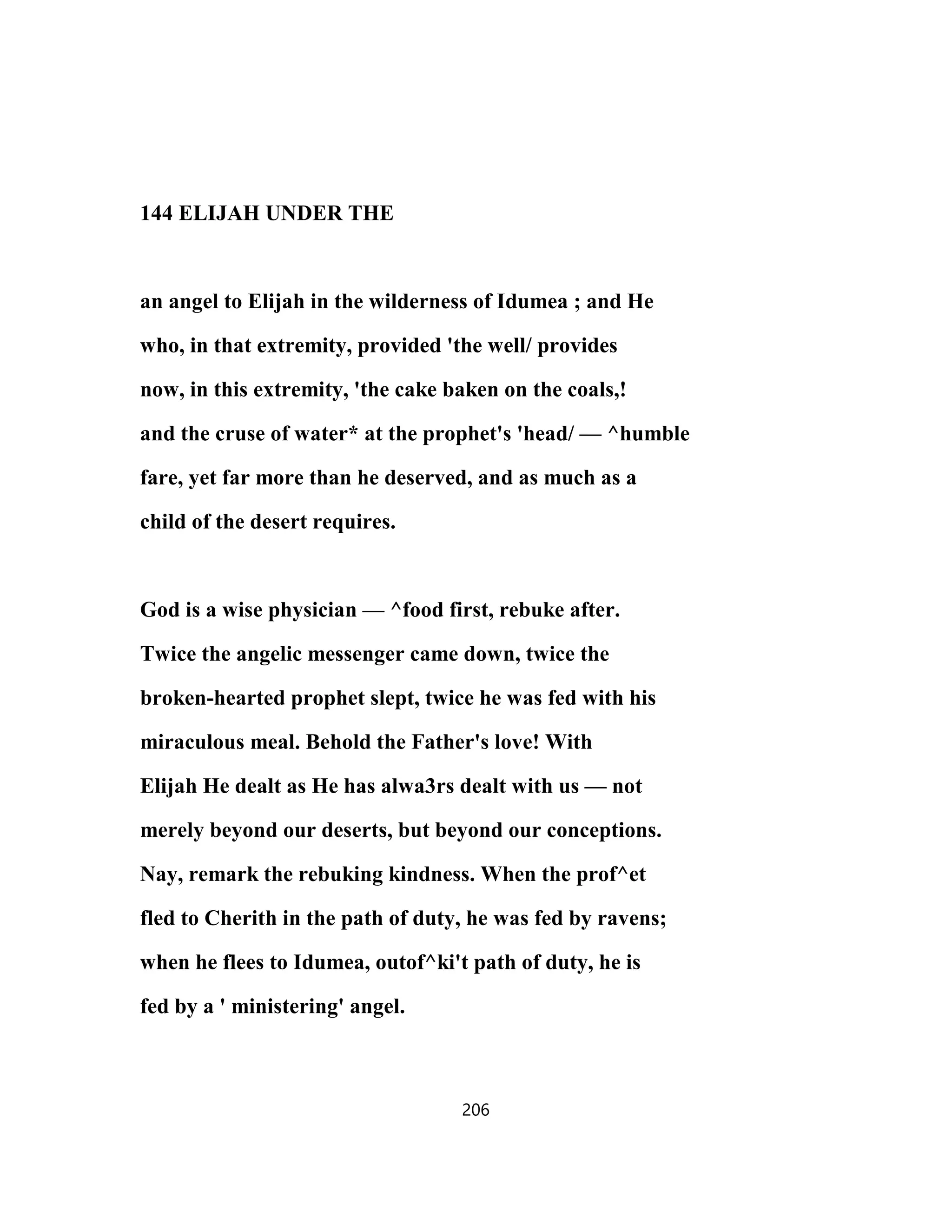 144 ELIJAH UNDER THE
an angel to Elijah in the wilderness of Idumea ; and He
who, in that extremity, provided 'the well/ provides
now, in this extremity, 'the cake baken on the coals,!
and the cruse of water* at the prophet's 'head/ — ^humble
fare, yet far more than he deserved, and as much as a
child of the desert requires.
God is a wise physician — ^food first, rebuke after.
Twice the angelic messenger came down, twice the
broken-hearted prophet slept, twice he was fed with his
miraculous meal. Behold the Father's love! With
Elijah He dealt as He has alwa3rs dealt with us — not
merely beyond our deserts, but beyond our conceptions.
Nay, remark the rebuking kindness. When the prof^et
fled to Cherith in the path of duty, he was fed by ravens;
when he flees to Idumea, outof^ki't path of duty, he is
fed by a ' ministering' angel.
206
 