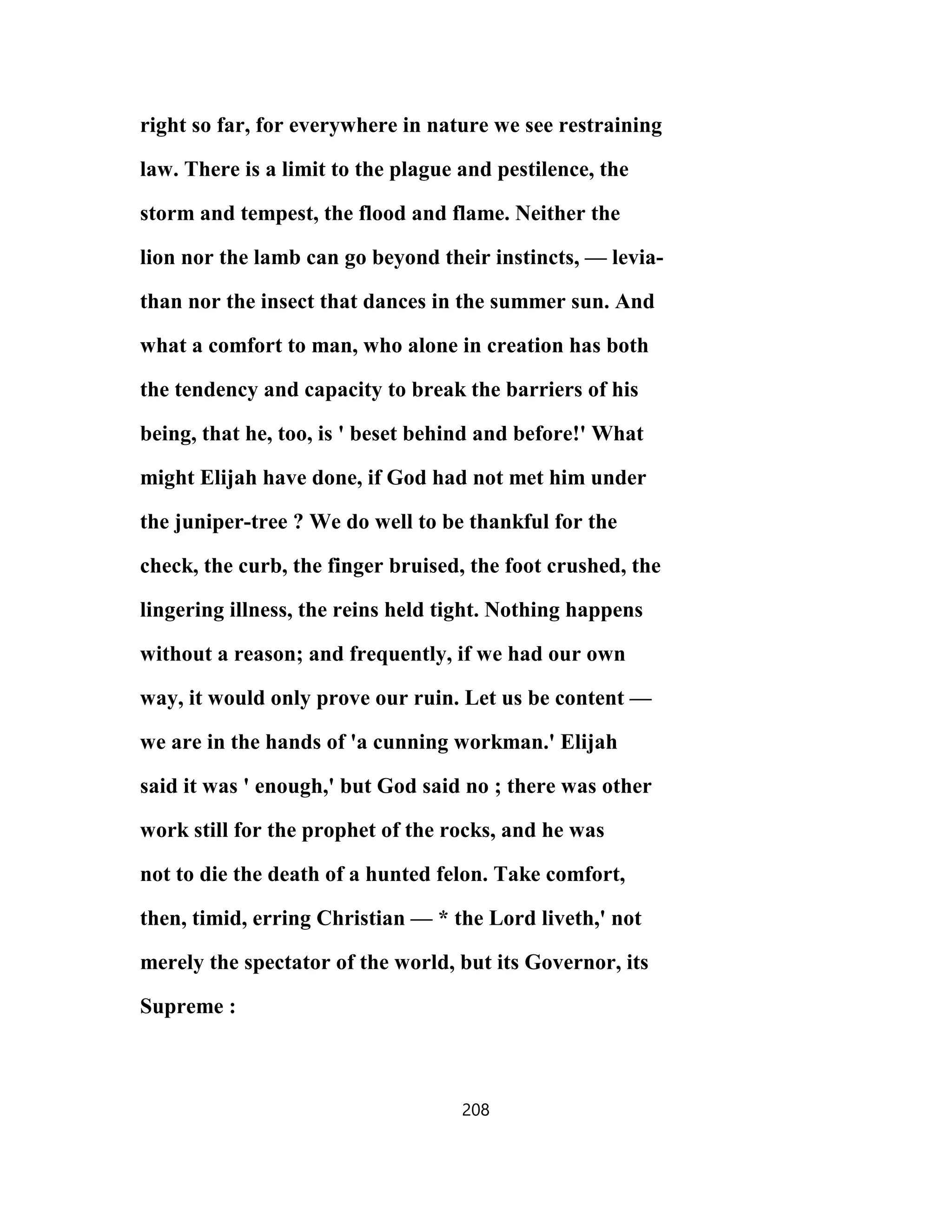 right so far, for everywhere in nature we see restraining
law. There is a limit to the plague and pestilence, the
storm and tempest, the flood and flame. Neither the
lion nor the lamb can go beyond their instincts, — levia-
than nor the insect that dances in the summer sun. And
what a comfort to man, who alone in creation has both
the tendency and capacity to break the barriers of his
being, that he, too, is ' beset behind and before!' What
might Elijah have done, if God had not met him under
the juniper-tree ? We do well to be thankful for the
check, the curb, the finger bruised, the foot crushed, the
lingering illness, the reins held tight. Nothing happens
without a reason; and frequently, if we had our own
way, it would only prove our ruin. Let us be content —
we are in the hands of 'a cunning workman.' Elijah
said it was ' enough,' but God said no ; there was other
work still for the prophet of the rocks, and he was
not to die the death of a hunted felon. Take comfort,
then, timid, erring Christian — * the Lord liveth,' not
merely the spectator of the world, but its Governor, its
Supreme :
208
 