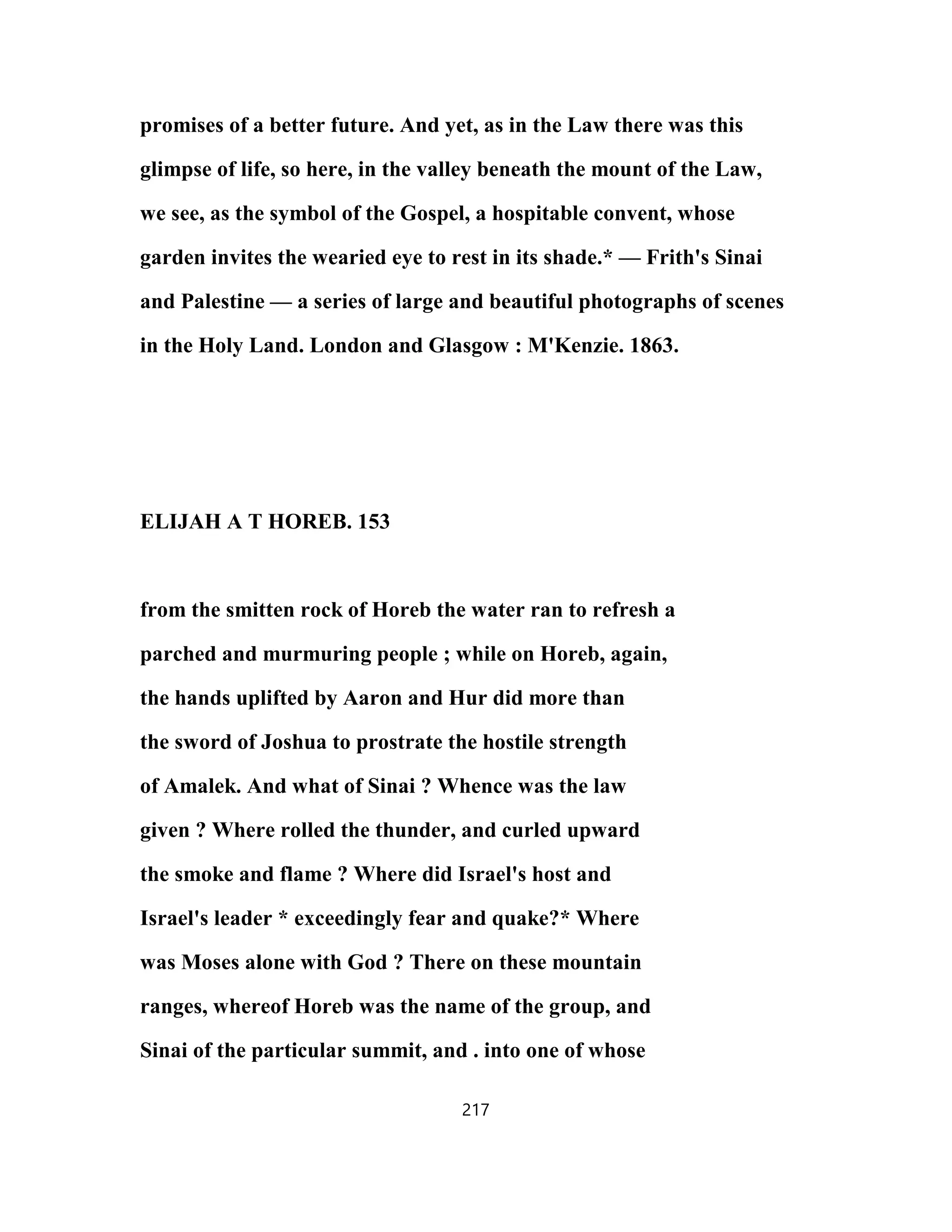 promises of a better future. And yet, as in the Law there was this
glimpse of life, so here, in the valley beneath the mount of the Law,
we see, as the symbol of the Gospel, a hospitable convent, whose
garden invites the wearied eye to rest in its shade.* — Frith's Sinai
and Palestine — a series of large and beautiful photographs of scenes
in the Holy Land. London and Glasgow : M'Kenzie. 1863.
ELIJAH A T HOREB. 153
from the smitten rock of Horeb the water ran to refresh a
parched and murmuring people ; while on Horeb, again,
the hands uplifted by Aaron and Hur did more than
the sword of Joshua to prostrate the hostile strength
of Amalek. And what of Sinai ? Whence was the law
given ? Where rolled the thunder, and curled upward
the smoke and flame ? Where did Israel's host and
Israel's leader * exceedingly fear and quake?* Where
was Moses alone with God ? There on these mountain
ranges, whereof Horeb was the name of the group, and
Sinai of the particular summit, and . into one of whose
217
 