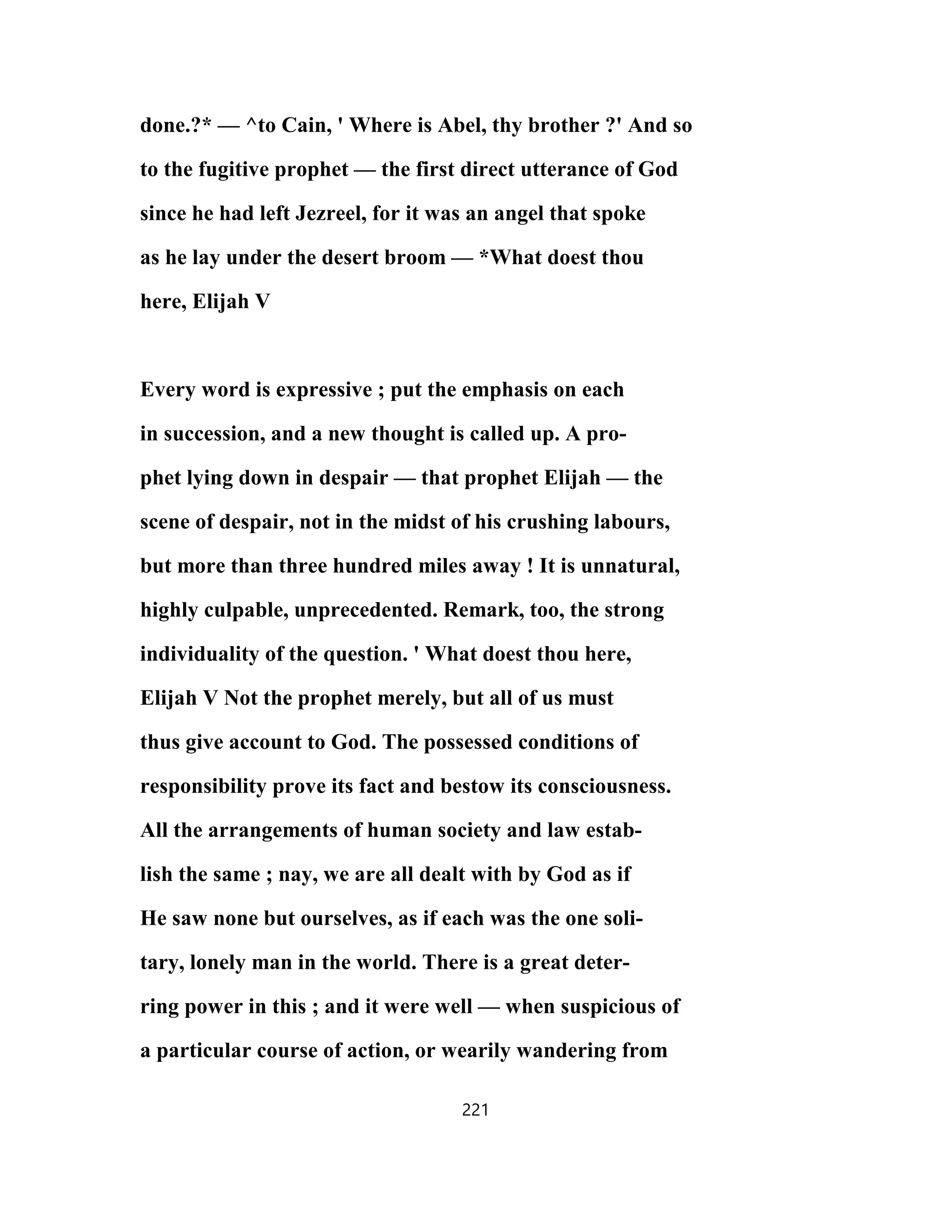done.?* — ^to Cain, ' Where is Abel, thy brother ?' And so
to the fugitive prophet — the first direct utterance of God
since he had left Jezreel, for it was an angel that spoke
as he lay under the desert broom — *What doest thou
here, Elijah V
Every word is expressive ; put the emphasis on each
in succession, and a new thought is called up. A pro-
phet lying down in despair — that prophet Elijah — the
scene of despair, not in the midst of his crushing labours,
but more than three hundred miles away ! It is unnatural,
highly culpable, unprecedented. Remark, too, the strong
individuality of the question. ' What doest thou here,
Elijah V Not the prophet merely, but all of us must
thus give account to God. The possessed conditions of
responsibility prove its fact and bestow its consciousness.
All the arrangements of human society and law estab-
lish the same ; nay, we are all dealt with by God as if
He saw none but ourselves, as if each was the one soli-
tary, lonely man in the world. There is a great deter-
ring power in this ; and it were well — when suspicious of
a particular course of action, or wearily wandering from
221
 