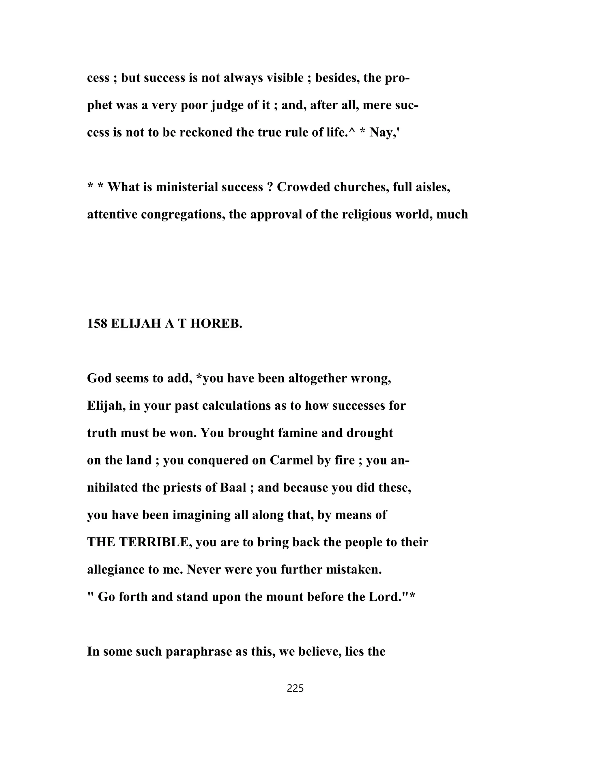 cess ; but success is not always visible ; besides, the pro-
phet was a very poor judge of it ; and, after all, mere suc-
cess is not to be reckoned the true rule of life.^ * Nay,'
* * What is ministerial success ? Crowded churches, full aisles,
attentive congregations, the approval of the religious world, much
158 ELIJAH A T HOREB.
God seems to add, *you have been altogether wrong,
Elijah, in your past calculations as to how successes for
truth must be won. You brought famine and drought
on the land ; you conquered on Carmel by fire ; you an-
nihilated the priests of Baal ; and because you did these,
you have been imagining all along that, by means of
THE TERRIBLE, you are to bring back the people to their
allegiance to me. Never were you further mistaken.
" Go forth and stand upon the mount before the Lord."*
In some such paraphrase as this, we believe, lies the
225
 