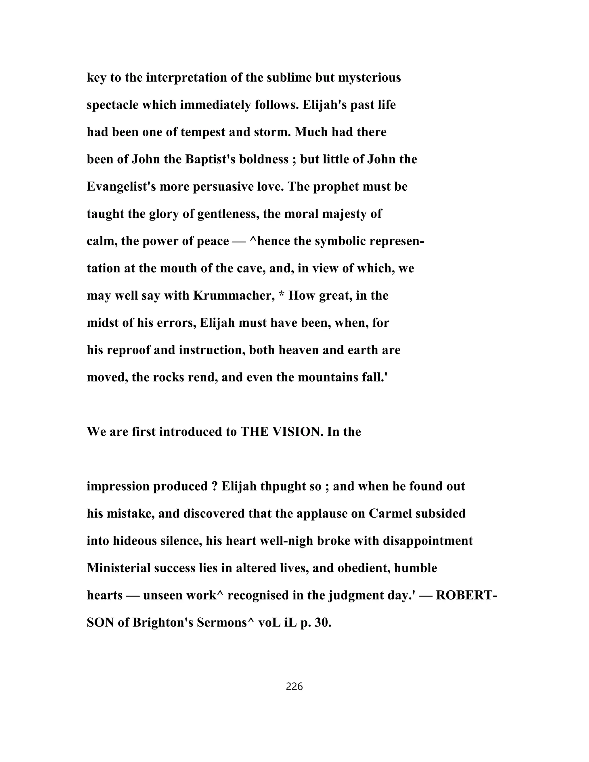 key to the interpretation of the sublime but mysterious
spectacle which immediately follows. Elijah's past life
had been one of tempest and storm. Much had there
been of John the Baptist's boldness ; but little of John the
Evangelist's more persuasive love. The prophet must be
taught the glory of gentleness, the moral majesty of
calm, the power of peace — ^hence the symbolic represen-
tation at the mouth of the cave, and, in view of which, we
may well say with Krummacher, * How great, in the
midst of his errors, Elijah must have been, when, for
his reproof and instruction, both heaven and earth are
moved, the rocks rend, and even the mountains fall.'
We are first introduced to THE VISION. In the
impression produced ? Elijah thpught so ; and when he found out
his mistake, and discovered that the applause on Carmel subsided
into hideous silence, his heart well-nigh broke with disappointment
Ministerial success lies in altered lives, and obedient, humble
hearts — unseen work^ recognised in the judgment day.' — ROBERT-
SON of Brighton's Sermons^ voL iL p. 30.
226
 