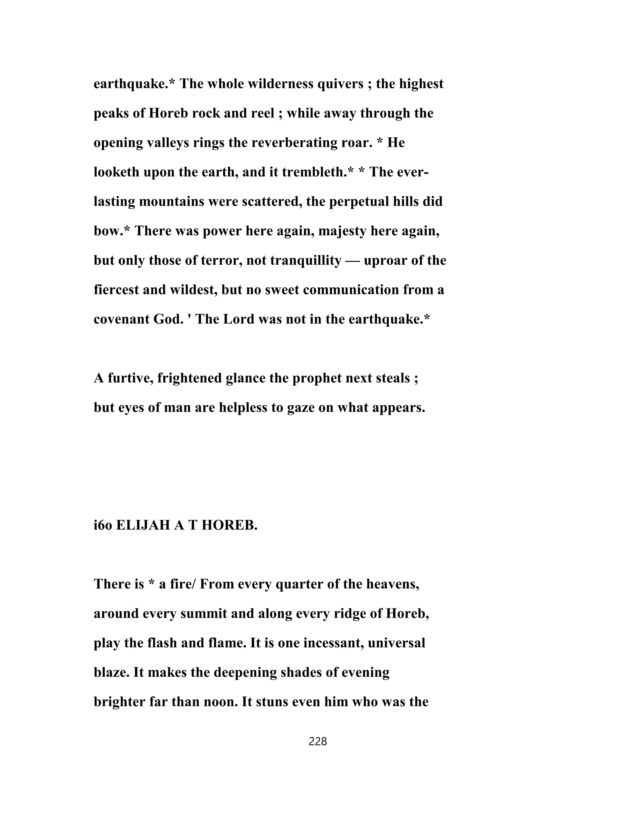 earthquake.* The whole wilderness quivers ; the highest
peaks of Horeb rock and reel ; while away through the
opening valleys rings the reverberating roar. * He
looketh upon the earth, and it trembleth.* * The ever-
lasting mountains were scattered, the perpetual hills did
bow.* There was power here again, majesty here again,
but only those of terror, not tranquillity — uproar of the
fiercest and wildest, but no sweet communication from a
covenant God. ' The Lord was not in the earthquake.*
A furtive, frightened glance the prophet next steals ;
but eyes of man are helpless to gaze on what appears.
i6o ELIJAH A T HOREB.
There is * a fire/ From every quarter of the heavens,
around every summit and along every ridge of Horeb,
play the flash and flame. It is one incessant, universal
blaze. It makes the deepening shades of evening
brighter far than noon. It stuns even him who was the
228
 