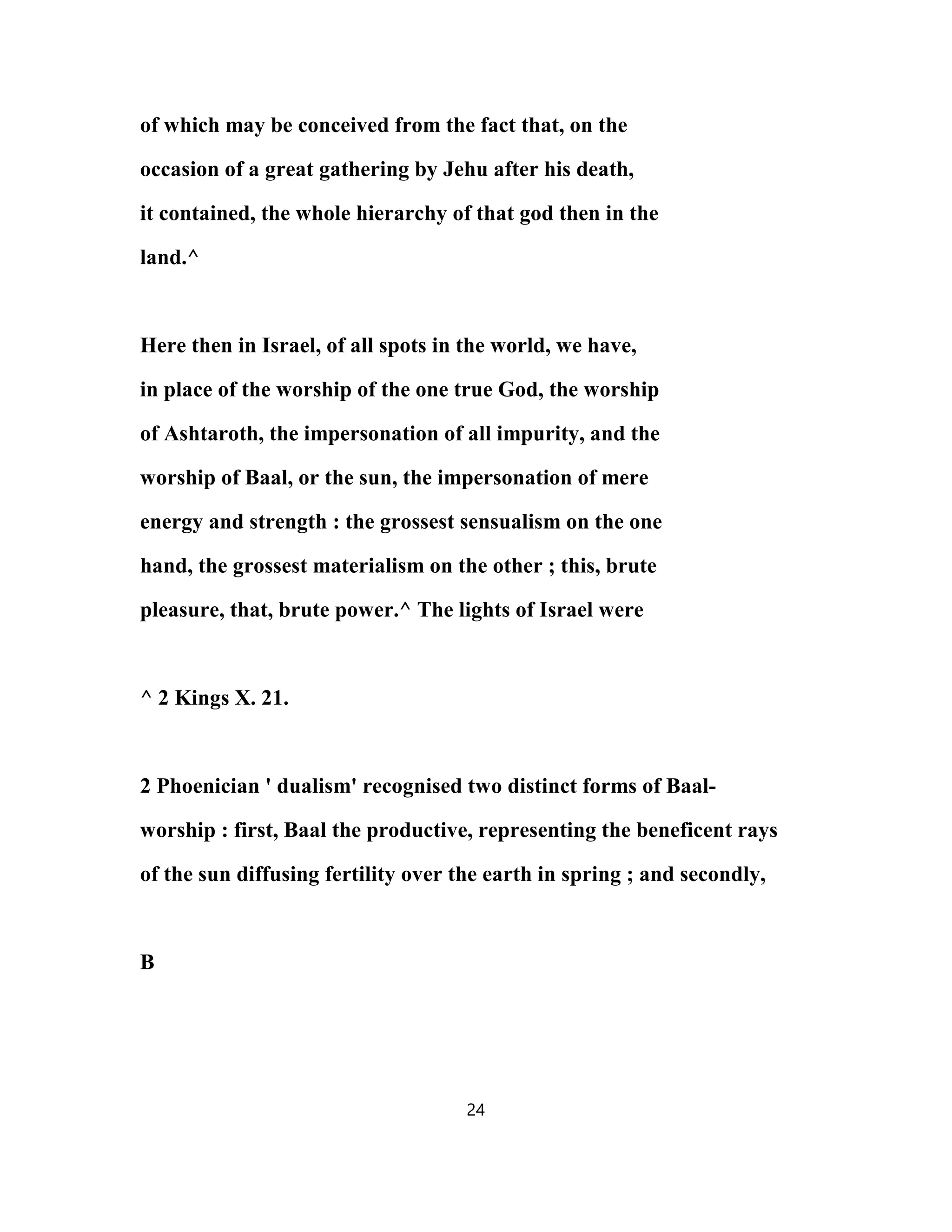 of which may be conceived from the fact that, on the
occasion of a great gathering by Jehu after his death,
it contained, the whole hierarchy of that god then in the
land.^
Here then in Israel, of all spots in the world, we have,
in place of the worship of the one true God, the worship
of Ashtaroth, the impersonation of all impurity, and the
worship of Baal, or the sun, the impersonation of mere
energy and strength : the grossest sensualism on the one
hand, the grossest materialism on the other ; this, brute
pleasure, that, brute power.^ The lights of Israel were
^ 2 Kings X. 21.
2 Phoenician ' dualism' recognised two distinct forms of Baal-
worship : first, Baal the productive, representing the beneficent rays
of the sun diffusing fertility over the earth in spring ; and secondly,
B
24
 