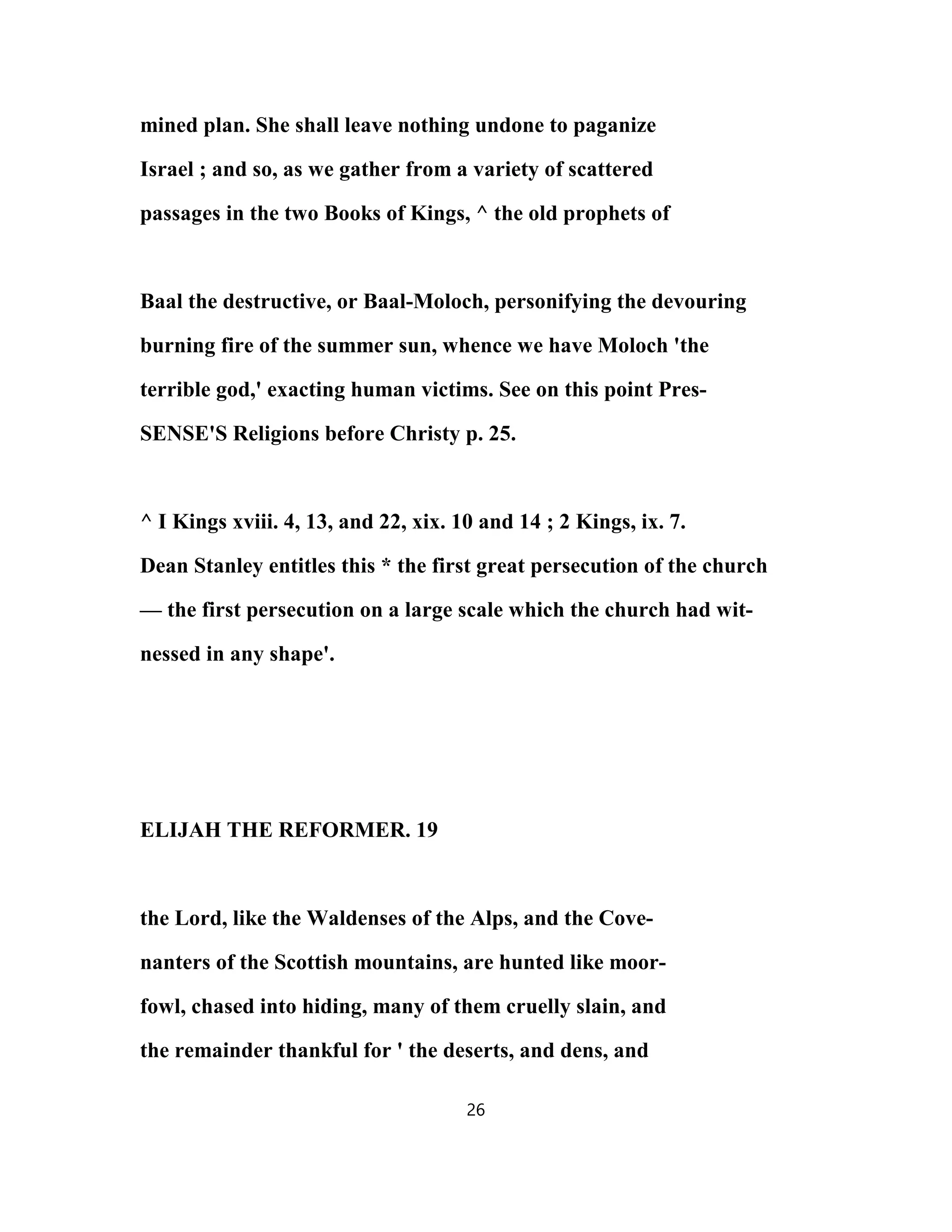 mined plan. She shall leave nothing undone to paganize
Israel ; and so, as we gather from a variety of scattered
passages in the two Books of Kings, ^ the old prophets of
Baal the destructive, or Baal-Moloch, personifying the devouring
burning fire of the summer sun, whence we have Moloch 'the
terrible god,' exacting human victims. See on this point Pres-
SENSE'S Religions before Christy p. 25.
^ I Kings xviii. 4, 13, and 22, xix. 10 and 14 ; 2 Kings, ix. 7.
Dean Stanley entitles this * the first great persecution of the church
— the first persecution on a large scale which the church had wit-
nessed in any shape'.
ELIJAH THE REFORMER. 19
the Lord, like the Waldenses of the Alps, and the Cove-
nanters of the Scottish mountains, are hunted like moor-
fowl, chased into hiding, many of them cruelly slain, and
the remainder thankful for ' the deserts, and dens, and
26
 