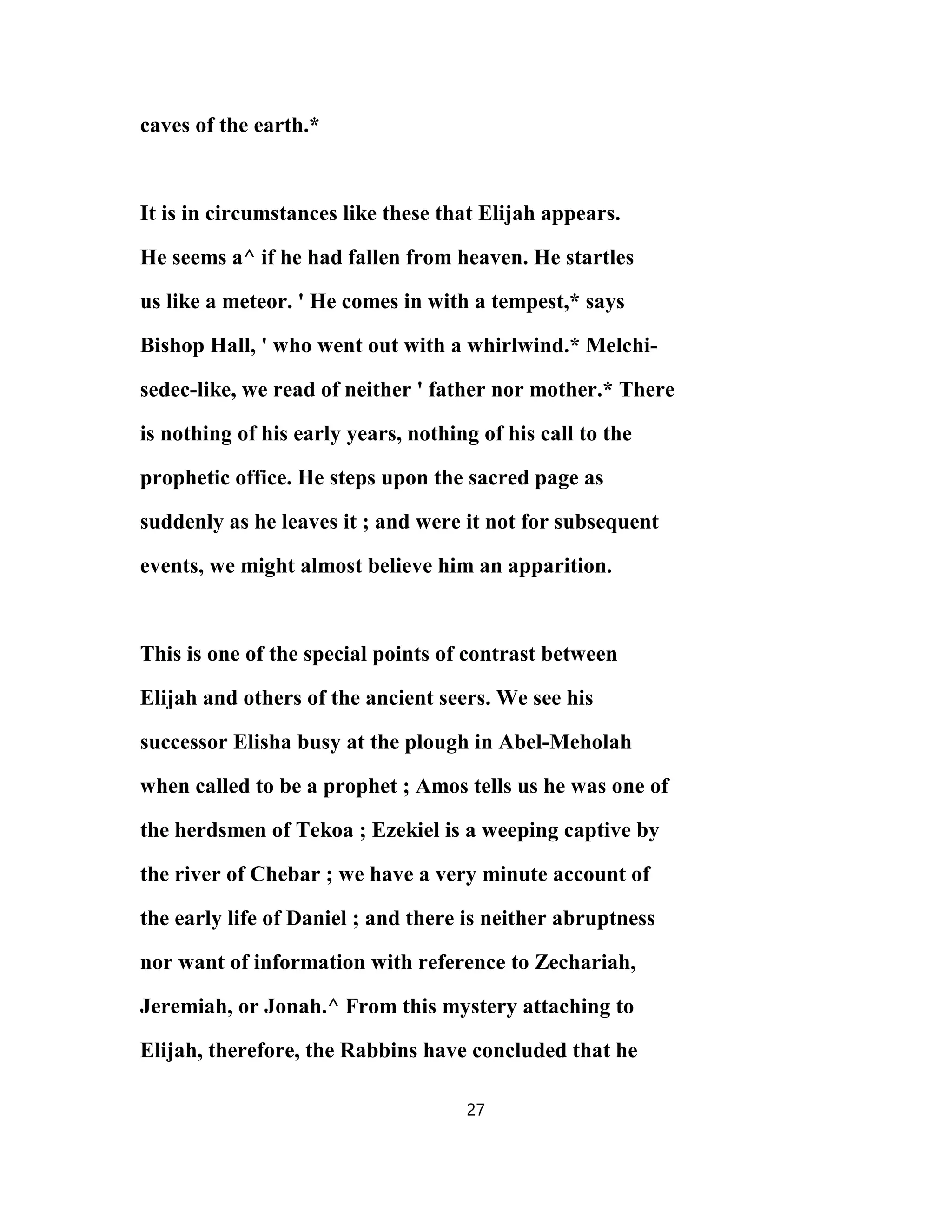 caves of the earth.*
It is in circumstances like these that Elijah appears.
He seems a^ if he had fallen from heaven. He startles
us like a meteor. ' He comes in with a tempest,* says
Bishop Hall, ' who went out with a whirlwind.* Melchi-
sedec-like, we read of neither ' father nor mother.* There
is nothing of his early years, nothing of his call to the
prophetic office. He steps upon the sacred page as
suddenly as he leaves it ; and were it not for subsequent
events, we might almost believe him an apparition.
This is one of the special points of contrast between
Elijah and others of the ancient seers. We see his
successor Elisha busy at the plough in Abel-Meholah
when called to be a prophet ; Amos tells us he was one of
the herdsmen of Tekoa ; Ezekiel is a weeping captive by
the river of Chebar ; we have a very minute account of
the early life of Daniel ; and there is neither abruptness
nor want of information with reference to Zechariah,
Jeremiah, or Jonah.^ From this mystery attaching to
Elijah, therefore, the Rabbins have concluded that he
27
 