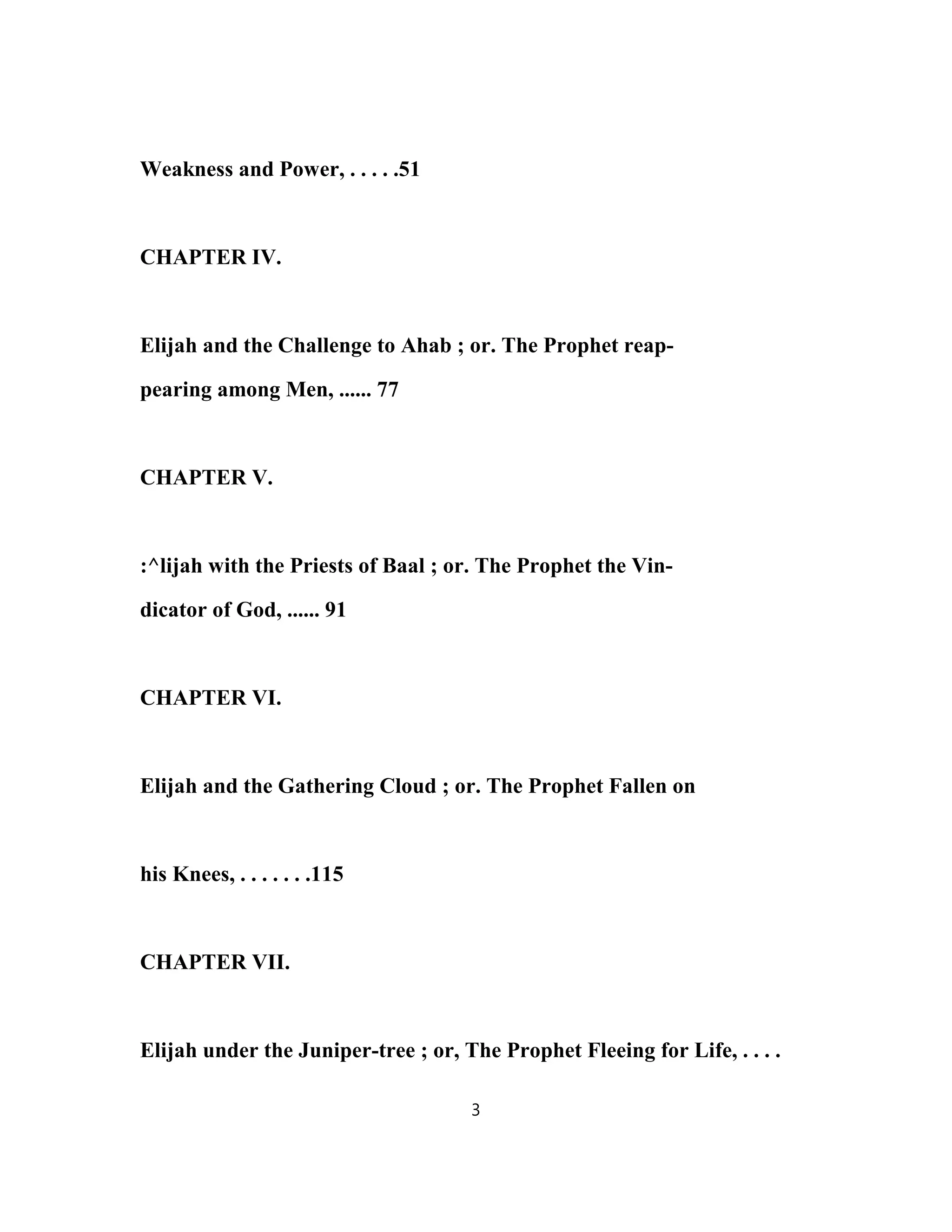Weakness and Power, . . . . .51
CHAPTER IV.
Elijah and the Challenge to Ahab ; or. The Prophet reap-
pearing among Men, ...... 77
CHAPTER V.
:^lijah with the Priests of Baal ; or. The Prophet the Vin-
dicator of God, ...... 91
CHAPTER VI.
Elijah and the Gathering Cloud ; or. The Prophet Fallen on
his Knees, . . . . . . .115
CHAPTER VII.
Elijah under the Juniper-tree ; or, The Prophet Fleeing for Life, . . . .
3
 