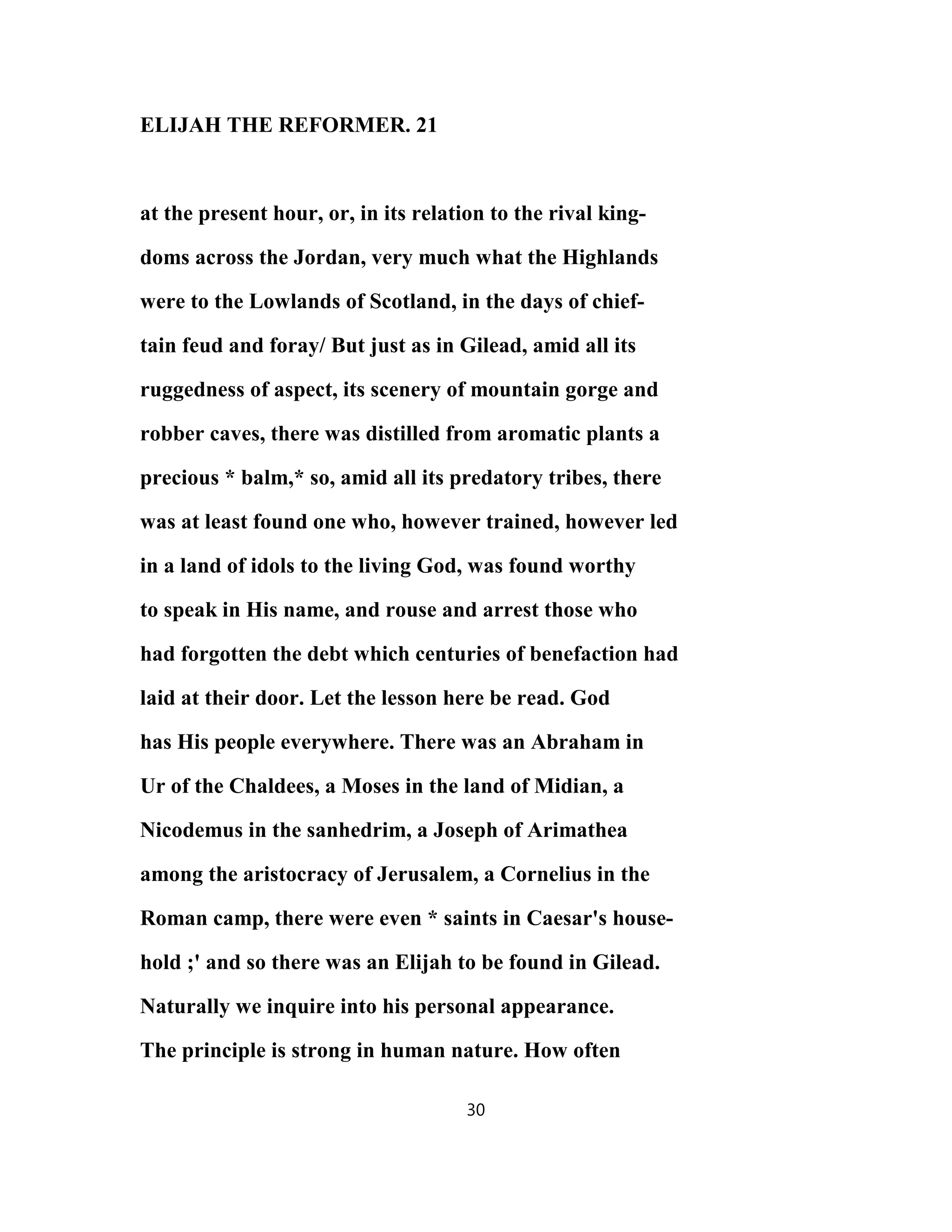 ELIJAH THE REFORMER. 21
at the present hour, or, in its relation to the rival king-
doms across the Jordan, very much what the Highlands
were to the Lowlands of Scotland, in the days of chief-
tain feud and foray/ But just as in Gilead, amid all its
ruggedness of aspect, its scenery of mountain gorge and
robber caves, there was distilled from aromatic plants a
precious * balm,* so, amid all its predatory tribes, there
was at least found one who, however trained, however led
in a land of idols to the living God, was found worthy
to speak in His name, and rouse and arrest those who
had forgotten the debt which centuries of benefaction had
laid at their door. Let the lesson here be read. God
has His people everywhere. There was an Abraham in
Ur of the Chaldees, a Moses in the land of Midian, a
Nicodemus in the sanhedrim, a Joseph of Arimathea
among the aristocracy of Jerusalem, a Cornelius in the
Roman camp, there were even * saints in Caesar's house-
hold ;' and so there was an Elijah to be found in Gilead.
Naturally we inquire into his personal appearance.
The principle is strong in human nature. How often
30
 