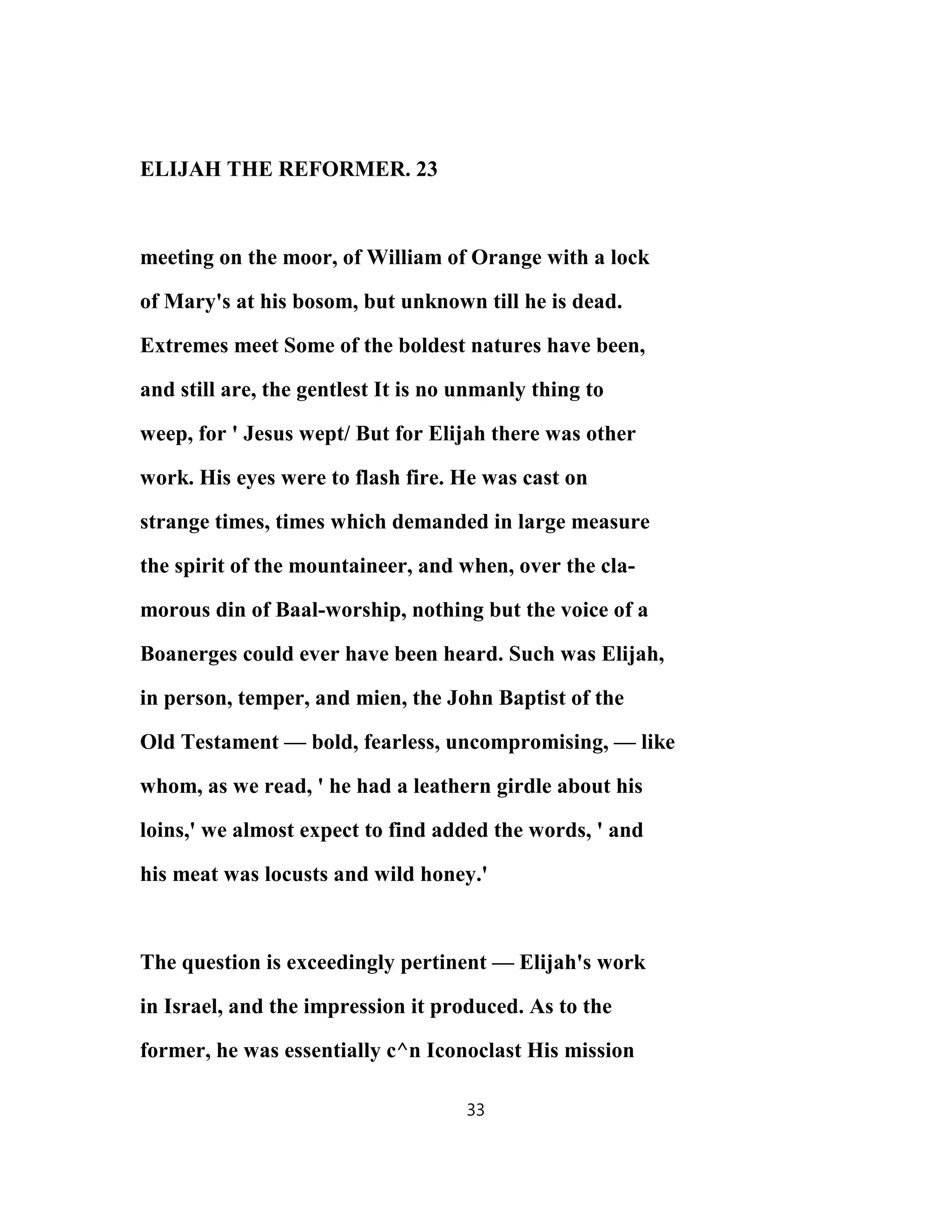 ELIJAH THE REFORMER. 23
meeting on the moor, of William of Orange with a lock
of Mary's at his bosom, but unknown till he is dead.
Extremes meet Some of the boldest natures have been,
and still are, the gentlest It is no unmanly thing to
weep, for ' Jesus wept/ But for Elijah there was other
work. His eyes were to flash fire. He was cast on
strange times, times which demanded in large measure
the spirit of the mountaineer, and when, over the cla-
morous din of Baal-worship, nothing but the voice of a
Boanerges could ever have been heard. Such was Elijah,
in person, temper, and mien, the John Baptist of the
Old Testament — bold, fearless, uncompromising, — like
whom, as we read, ' he had a leathern girdle about his
loins,' we almost expect to find added the words, ' and
his meat was locusts and wild honey.'
The question is exceedingly pertinent — Elijah's work
in Israel, and the impression it produced. As to the
former, he was essentially c^n Iconoclast His mission
33
 