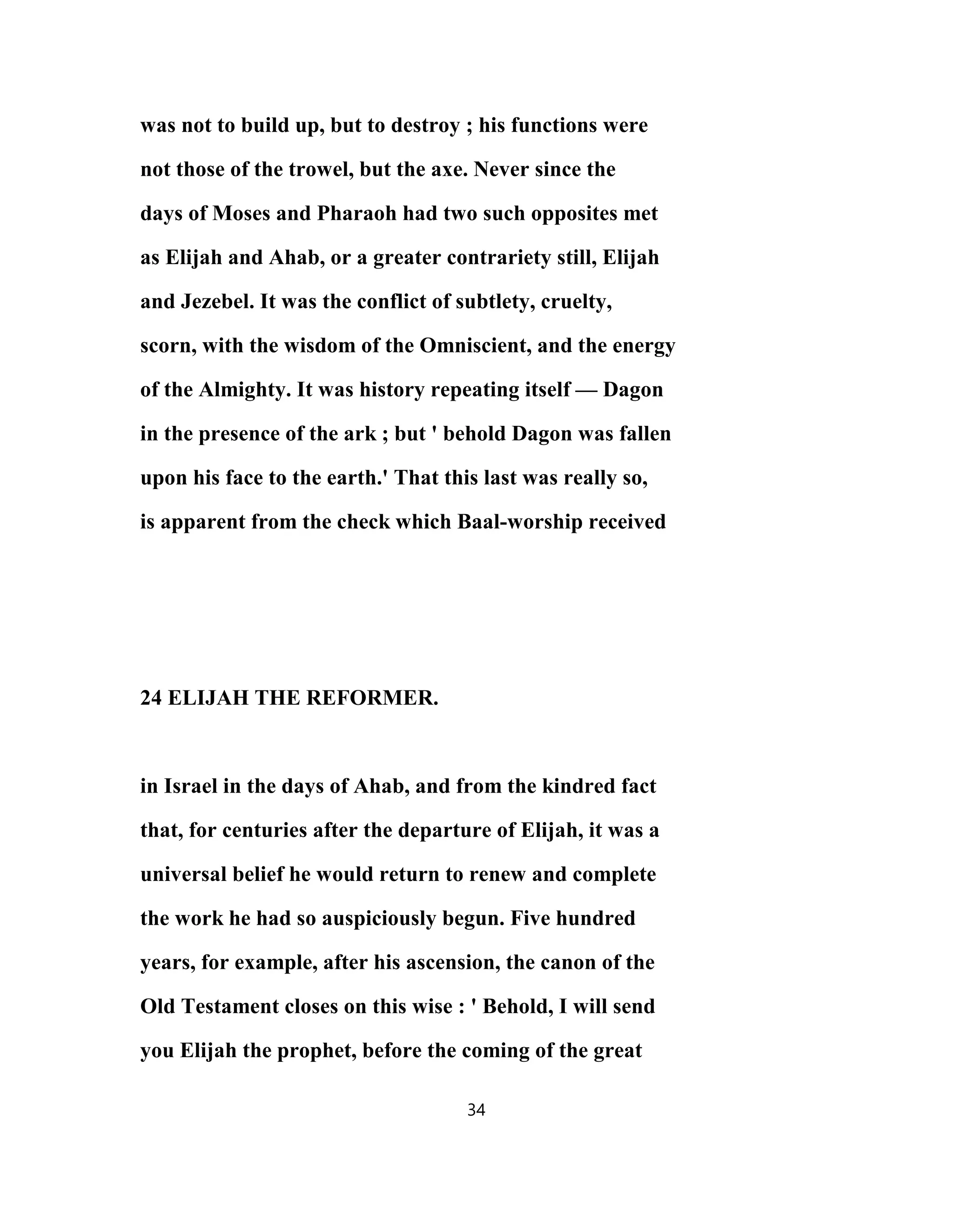 was not to build up, but to destroy ; his functions were
not those of the trowel, but the axe. Never since the
days of Moses and Pharaoh had two such opposites met
as Elijah and Ahab, or a greater contrariety still, Elijah
and Jezebel. It was the conflict of subtlety, cruelty,
scorn, with the wisdom of the Omniscient, and the energy
of the Almighty. It was history repeating itself — Dagon
in the presence of the ark ; but ' behold Dagon was fallen
upon his face to the earth.' That this last was really so,
is apparent from the check which Baal-worship received
24 ELIJAH THE REFORMER.
in Israel in the days of Ahab, and from the kindred fact
that, for centuries after the departure of Elijah, it was a
universal belief he would return to renew and complete
the work he had so auspiciously begun. Five hundred
years, for example, after his ascension, the canon of the
Old Testament closes on this wise : ' Behold, I will send
you Elijah the prophet, before the coming of the great
34
 