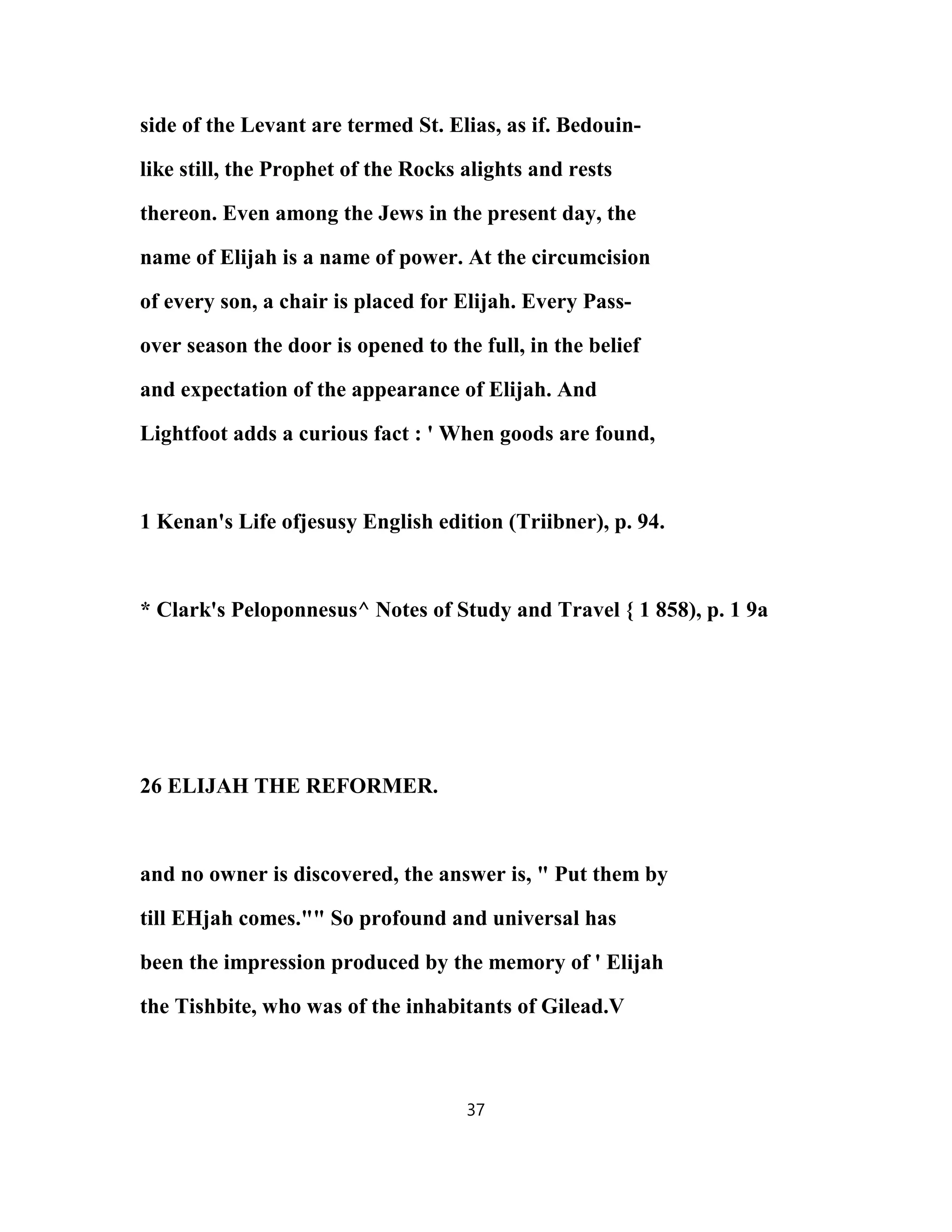 side of the Levant are termed St. Elias, as if. Bedouin-
like still, the Prophet of the Rocks alights and rests
thereon. Even among the Jews in the present day, the
name of Elijah is a name of power. At the circumcision
of every son, a chair is placed for Elijah. Every Pass-
over season the door is opened to the full, in the belief
and expectation of the appearance of Elijah. And
Lightfoot adds a curious fact : ' When goods are found,
1 Kenan's Life ofjesusy English edition (Triibner), p. 94.
* Clark's Peloponnesus^ Notes of Study and Travel { 1 858), p. 1 9a
26 ELIJAH THE REFORMER.
and no owner is discovered, the answer is, " Put them by
till EHjah comes."" So profound and universal has
been the impression produced by the memory of ' Elijah
the Tishbite, who was of the inhabitants of Gilead.V
37
 