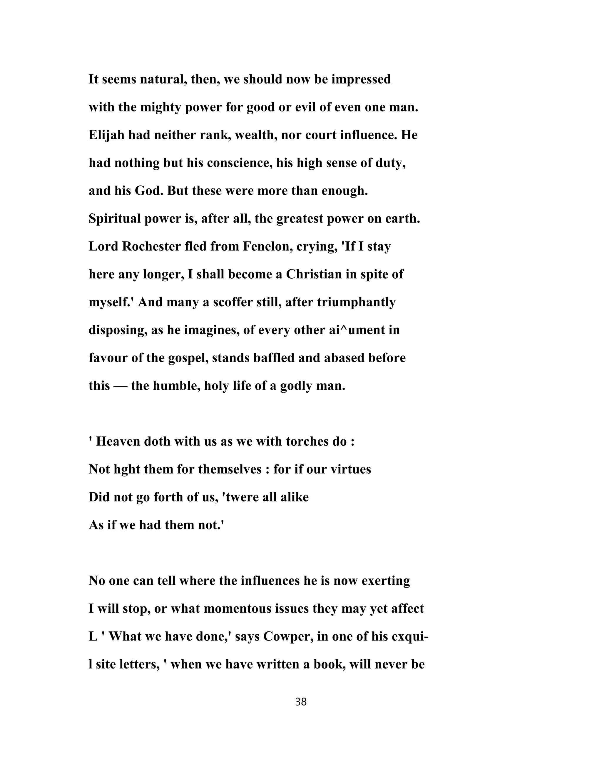 It seems natural, then, we should now be impressed
with the mighty power for good or evil of even one man.
Elijah had neither rank, wealth, nor court influence. He
had nothing but his conscience, his high sense of duty,
and his God. But these were more than enough.
Spiritual power is, after all, the greatest power on earth.
Lord Rochester fled from Fenelon, crying, 'If I stay
here any longer, I shall become a Christian in spite of
myself.' And many a scoffer still, after triumphantly
disposing, as he imagines, of every other ai^ument in
favour of the gospel, stands baffled and abased before
this — the humble, holy life of a godly man.
' Heaven doth with us as we with torches do :
Not hght them for themselves : for if our virtues
Did not go forth of us, 'twere all alike
As if we had them not.'
No one can tell where the influences he is now exerting
I will stop, or what momentous issues they may yet affect
L ' What we have done,' says Cowper, in one of his exqui-
l site letters, ' when we have written a book, will never be
38
 