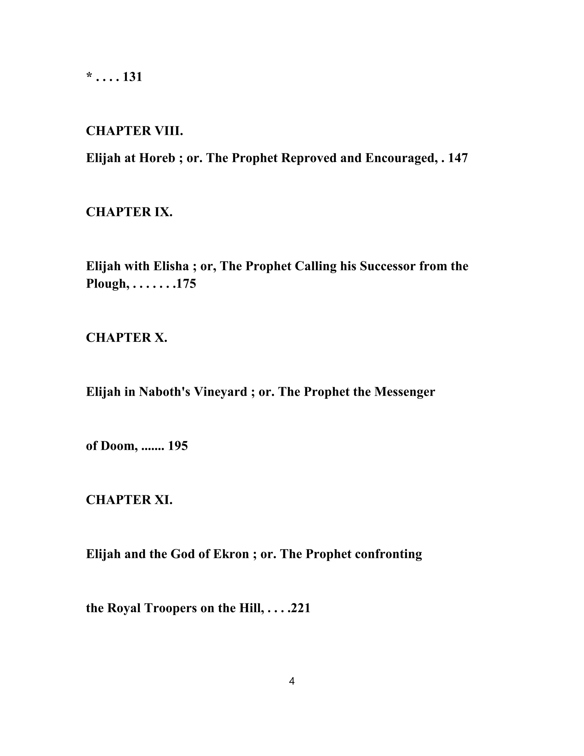 * . . . . 131
CHAPTER VIII.
Elijah at Horeb ; or. The Prophet Reproved and Encouraged, . 147
CHAPTER IX.
Elijah with Elisha ; or, The Prophet Calling his Successor from the
Plough, . . . . . . .175
CHAPTER X.
Elijah in Naboth's Vineyard ; or. The Prophet the Messenger
of Doom, ....... 195
CHAPTER XI.
Elijah and the God of Ekron ; or. The Prophet confronting
the Royal Troopers on the Hill, . . . .221
4
 