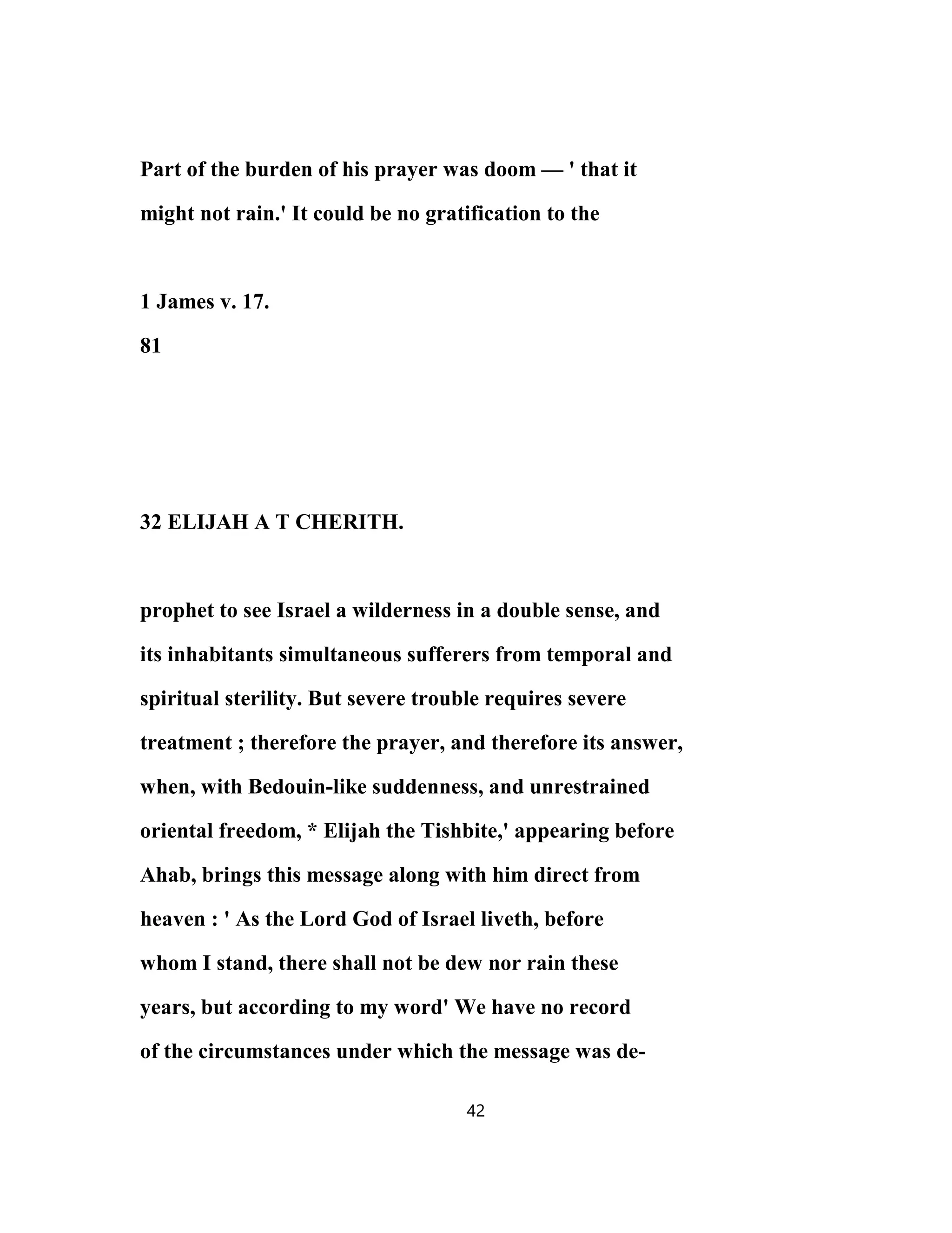 Part of the burden of his prayer was doom — ' that it
might not rain.' It could be no gratification to the
1 James v. 17.
81
32 ELIJAH A T CHERITH.
prophet to see Israel a wilderness in a double sense, and
its inhabitants simultaneous sufferers from temporal and
spiritual sterility. But severe trouble requires severe
treatment ; therefore the prayer, and therefore its answer,
when, with Bedouin-like suddenness, and unrestrained
oriental freedom, * Elijah the Tishbite,' appearing before
Ahab, brings this message along with him direct from
heaven : ' As the Lord God of Israel liveth, before
whom I stand, there shall not be dew nor rain these
years, but according to my word' We have no record
of the circumstances under which the message was de-
42
 