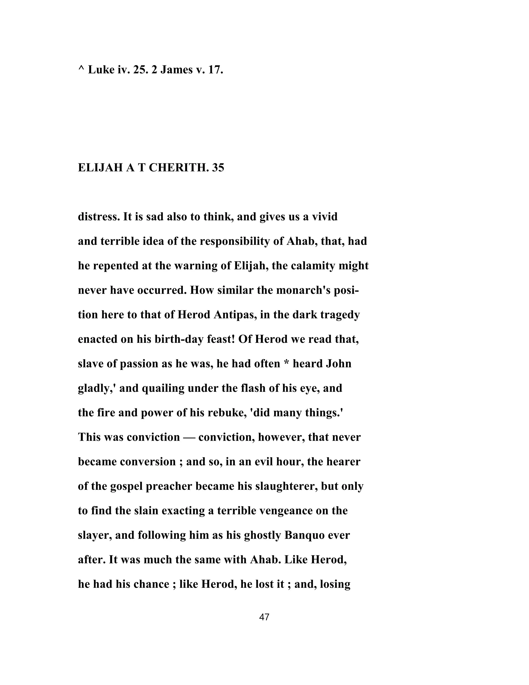 ^ Luke iv. 25. 2 James v. 17.
ELIJAH A T CHERITH. 35
distress. It is sad also to think, and gives us a vivid
and terrible idea of the responsibility of Ahab, that, had
he repented at the warning of Elijah, the calamity might
never have occurred. How similar the monarch's posi-
tion here to that of Herod Antipas, in the dark tragedy
enacted on his birth-day feast! Of Herod we read that,
slave of passion as he was, he had often * heard John
gladly,' and quailing under the flash of his eye, and
the fire and power of his rebuke, 'did many things.'
This was conviction — conviction, however, that never
became conversion ; and so, in an evil hour, the hearer
of the gospel preacher became his slaughterer, but only
to find the slain exacting a terrible vengeance on the
slayer, and following him as his ghostly Banquo ever
after. It was much the same with Ahab. Like Herod,
he had his chance ; like Herod, he lost it ; and, losing
47
 