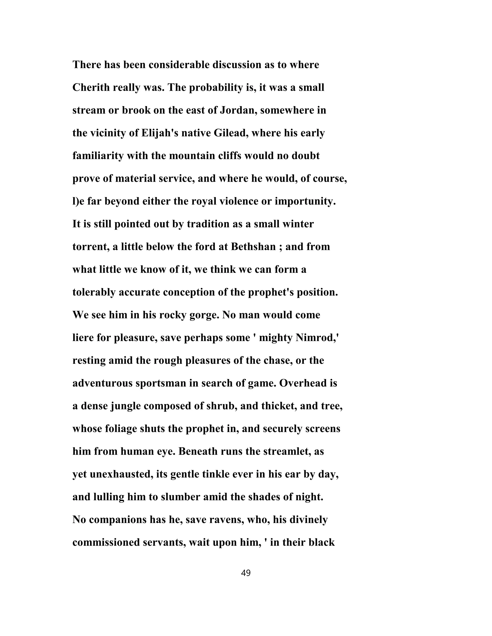 There has been considerable discussion as to where
Cherith really was. The probability is, it was a small
stream or brook on the east of Jordan, somewhere in
the vicinity of Elijah's native Gilead, where his early
familiarity with the mountain cliffs would no doubt
prove of material service, and where he would, of course,
l)e far beyond either the royal violence or importunity.
It is still pointed out by tradition as a small winter
torrent, a little below the ford at Bethshan ; and from
what little we know of it, we think we can form a
tolerably accurate conception of the prophet's position.
We see him in his rocky gorge. No man would come
liere for pleasure, save perhaps some ' mighty Nimrod,'
resting amid the rough pleasures of the chase, or the
adventurous sportsman in search of game. Overhead is
a dense jungle composed of shrub, and thicket, and tree,
whose foliage shuts the prophet in, and securely screens
him from human eye. Beneath runs the streamlet, as
yet unexhausted, its gentle tinkle ever in his ear by day,
and lulling him to slumber amid the shades of night.
No companions has he, save ravens, who, his divinely
commissioned servants, wait upon him, ' in their black
49
 