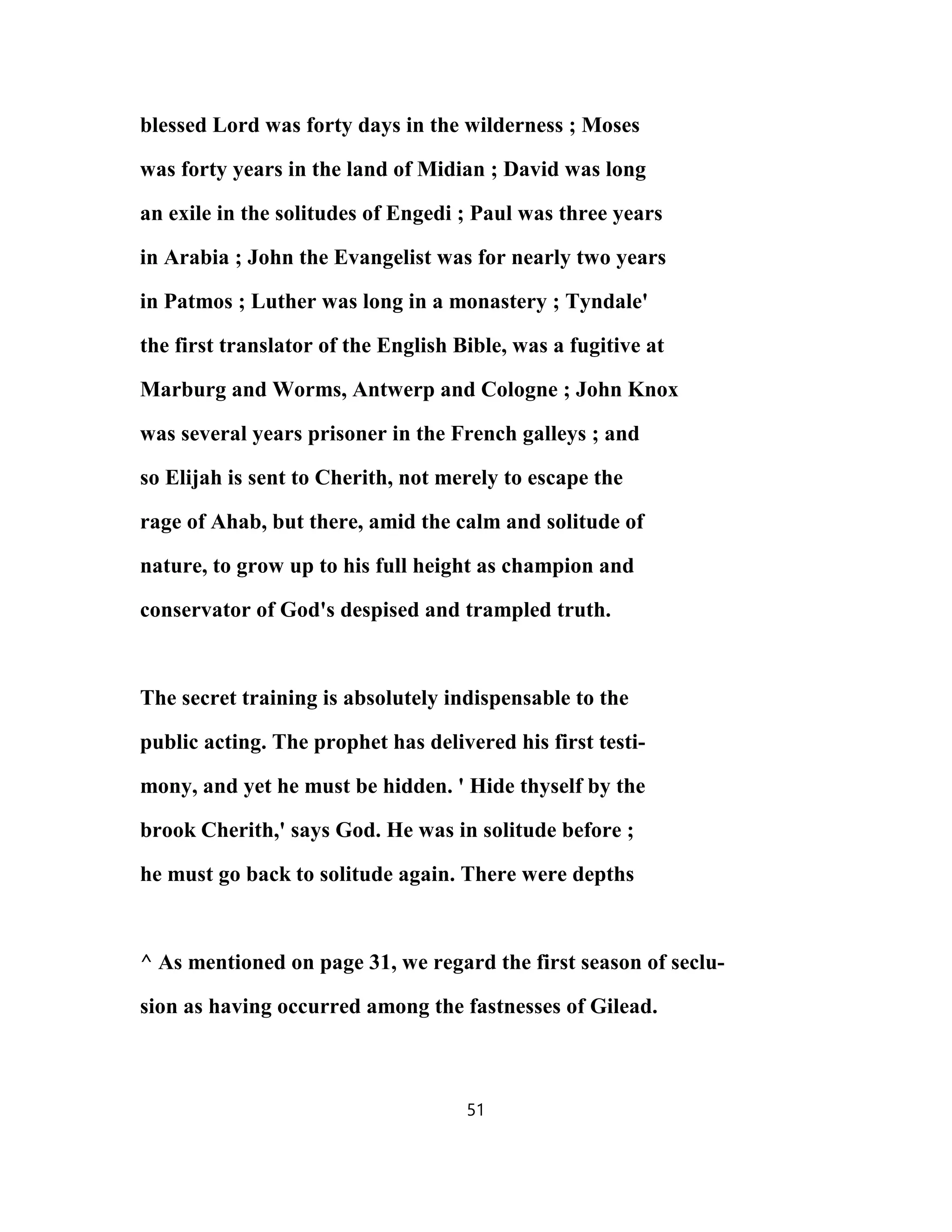 blessed Lord was forty days in the wilderness ; Moses
was forty years in the land of Midian ; David was long
an exile in the solitudes of Engedi ; Paul was three years
in Arabia ; John the Evangelist was for nearly two years
in Patmos ; Luther was long in a monastery ; Tyndale'
the first translator of the English Bible, was a fugitive at
Marburg and Worms, Antwerp and Cologne ; John Knox
was several years prisoner in the French galleys ; and
so Elijah is sent to Cherith, not merely to escape the
rage of Ahab, but there, amid the calm and solitude of
nature, to grow up to his full height as champion and
conservator of God's despised and trampled truth.
The secret training is absolutely indispensable to the
public acting. The prophet has delivered his first testi-
mony, and yet he must be hidden. ' Hide thyself by the
brook Cherith,' says God. He was in solitude before ;
he must go back to solitude again. There were depths
^ As mentioned on page 31, we regard the first season of seclu-
sion as having occurred among the fastnesses of Gilead.
51
 