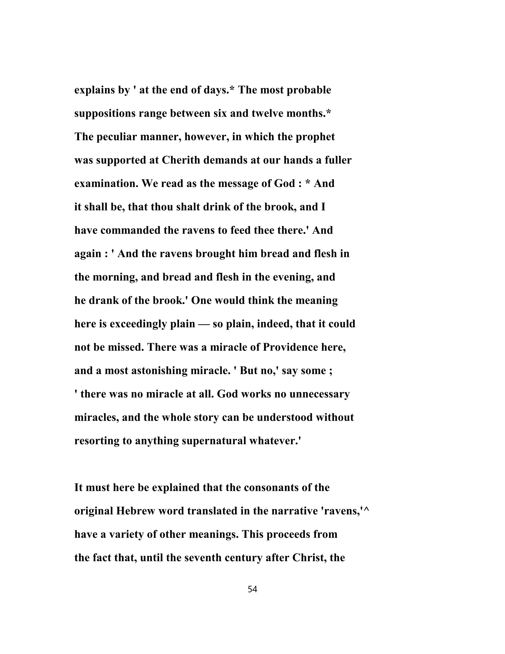 explains by ' at the end of days.* The most probable
suppositions range between six and twelve months.*
The peculiar manner, however, in which the prophet
was supported at Cherith demands at our hands a fuller
examination. We read as the message of God : * And
it shall be, that thou shalt drink of the brook, and I
have commanded the ravens to feed thee there.' And
again : ' And the ravens brought him bread and flesh in
the morning, and bread and flesh in the evening, and
he drank of the brook.' One would think the meaning
here is exceedingly plain — so plain, indeed, that it could
not be missed. There was a miracle of Providence here,
and a most astonishing miracle. ' But no,' say some ;
' there was no miracle at all. God works no unnecessary
miracles, and the whole story can be understood without
resorting to anything supernatural whatever.'
It must here be explained that the consonants of the
original Hebrew word translated in the narrative 'ravens,'^
have a variety of other meanings. This proceeds from
the fact that, until the seventh century after Christ, the
54
 