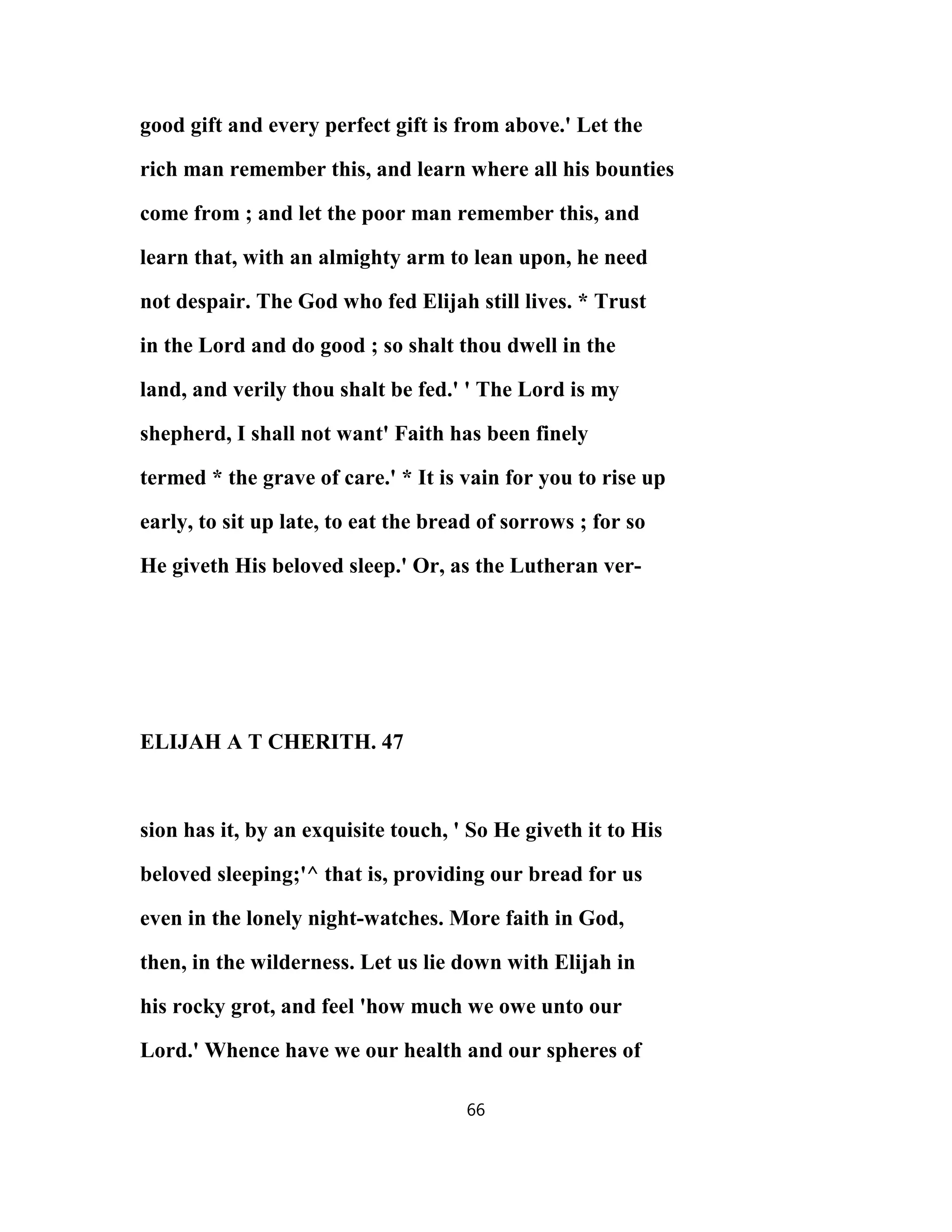 good gift and every perfect gift is from above.' Let the
rich man remember this, and learn where all his bounties
come from ; and let the poor man remember this, and
learn that, with an almighty arm to lean upon, he need
not despair. The God who fed Elijah still lives. * Trust
in the Lord and do good ; so shalt thou dwell in the
land, and verily thou shalt be fed.' ' The Lord is my
shepherd, I shall not want' Faith has been finely
termed * the grave of care.' * It is vain for you to rise up
early, to sit up late, to eat the bread of sorrows ; for so
He giveth His beloved sleep.' Or, as the Lutheran ver-
ELIJAH A T CHERITH. 47
sion has it, by an exquisite touch, ' So He giveth it to His
beloved sleeping;'^ that is, providing our bread for us
even in the lonely night-watches. More faith in God,
then, in the wilderness. Let us lie down with Elijah in
his rocky grot, and feel 'how much we owe unto our
Lord.' Whence have we our health and our spheres of
66
 