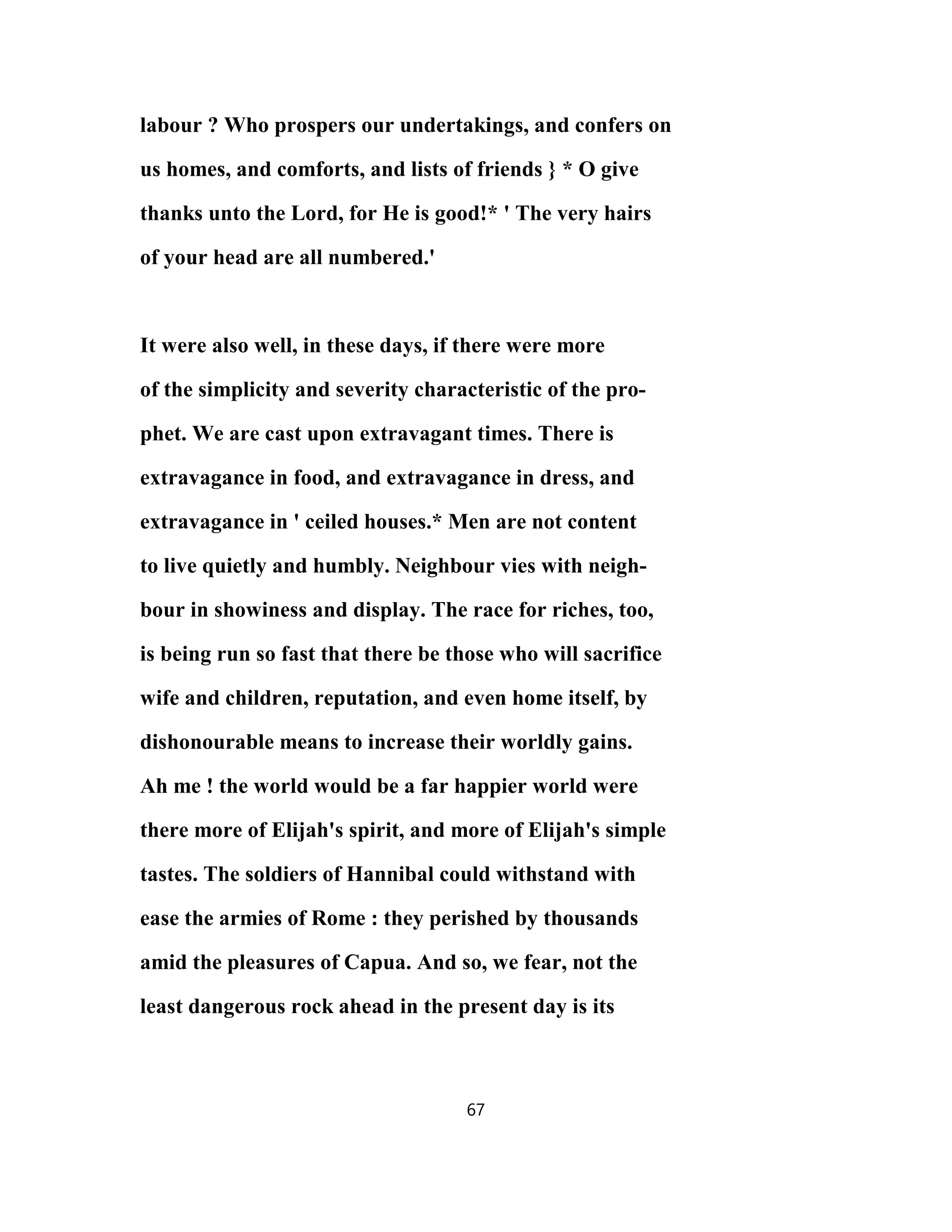 labour ? Who prospers our undertakings, and confers on
us homes, and comforts, and lists of friends } * O give
thanks unto the Lord, for He is good!* ' The very hairs
of your head are all numbered.'
It were also well, in these days, if there were more
of the simplicity and severity characteristic of the pro-
phet. We are cast upon extravagant times. There is
extravagance in food, and extravagance in dress, and
extravagance in ' ceiled houses.* Men are not content
to live quietly and humbly. Neighbour vies with neigh-
bour in showiness and display. The race for riches, too,
is being run so fast that there be those who will sacrifice
wife and children, reputation, and even home itself, by
dishonourable means to increase their worldly gains.
Ah me ! the world would be a far happier world were
there more of Elijah's spirit, and more of Elijah's simple
tastes. The soldiers of Hannibal could withstand with
ease the armies of Rome : they perished by thousands
amid the pleasures of Capua. And so, we fear, not the
least dangerous rock ahead in the present day is its
67
 