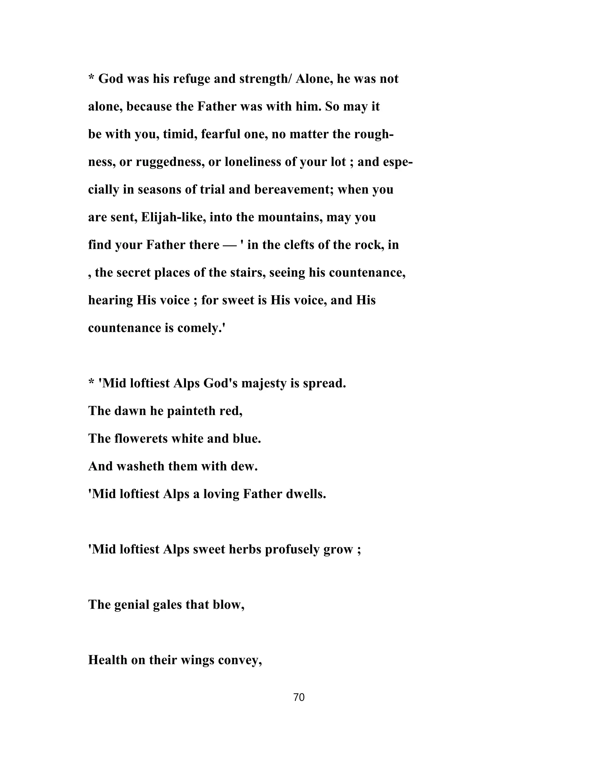 * God was his refuge and strength/ Alone, he was not
alone, because the Father was with him. So may it
be with you, timid, fearful one, no matter the rough-
ness, or ruggedness, or loneliness of your lot ; and espe-
cially in seasons of trial and bereavement; when you
are sent, Elijah-like, into the mountains, may you
find your Father there — ' in the clefts of the rock, in
, the secret places of the stairs, seeing his countenance,
hearing His voice ; for sweet is His voice, and His
countenance is comely.'
* 'Mid loftiest Alps God's majesty is spread.
The dawn he painteth red,
The flowerets white and blue.
And washeth them with dew.
'Mid loftiest Alps a loving Father dwells.
'Mid loftiest Alps sweet herbs profusely grow ;
The genial gales that blow,
Health on their wings convey,
70
 