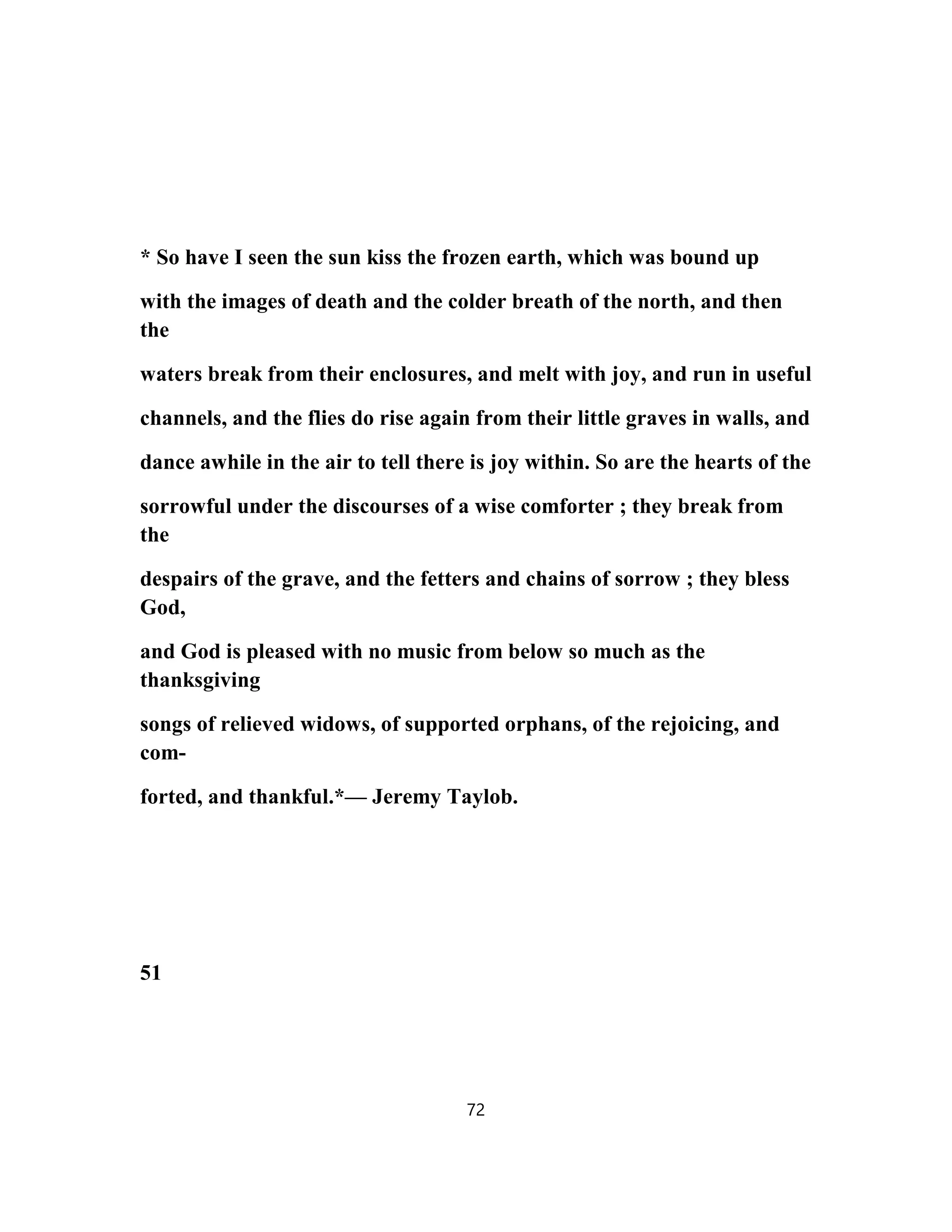 * So have I seen the sun kiss the frozen earth, which was bound up
with the images of death and the colder breath of the north, and then
the
waters break from their enclosures, and melt with joy, and run in useful
channels, and the flies do rise again from their little graves in walls, and
dance awhile in the air to tell there is joy within. So are the hearts of the
sorrowful under the discourses of a wise comforter ; they break from
the
despairs of the grave, and the fetters and chains of sorrow ; they bless
God,
and God is pleased with no music from below so much as the
thanksgiving
songs of relieved widows, of supported orphans, of the rejoicing, and
com-
forted, and thankful.*— Jeremy Taylob.
51
72
 