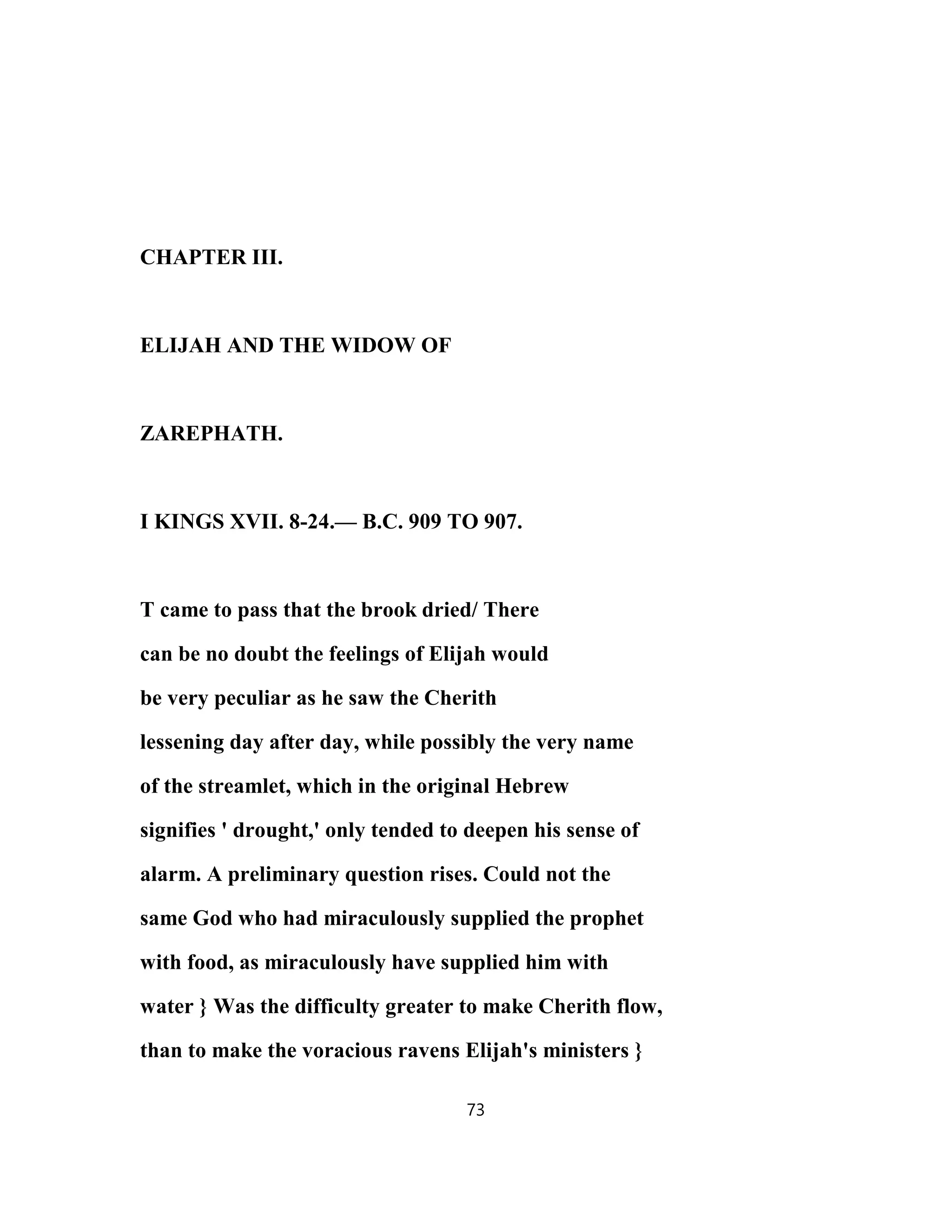 CHAPTER III.
ELIJAH AND THE WIDOW OF
ZAREPHATH.
I KINGS XVII. 8-24.— B.C. 909 TO 907.
T came to pass that the brook dried/ There
can be no doubt the feelings of Elijah would
be very peculiar as he saw the Cherith
lessening day after day, while possibly the very name
of the streamlet, which in the original Hebrew
signifies ' drought,' only tended to deepen his sense of
alarm. A preliminary question rises. Could not the
same God who had miraculously supplied the prophet
with food, as miraculously have supplied him with
water } Was the difficulty greater to make Cherith flow,
than to make the voracious ravens Elijah's ministers }
73
 