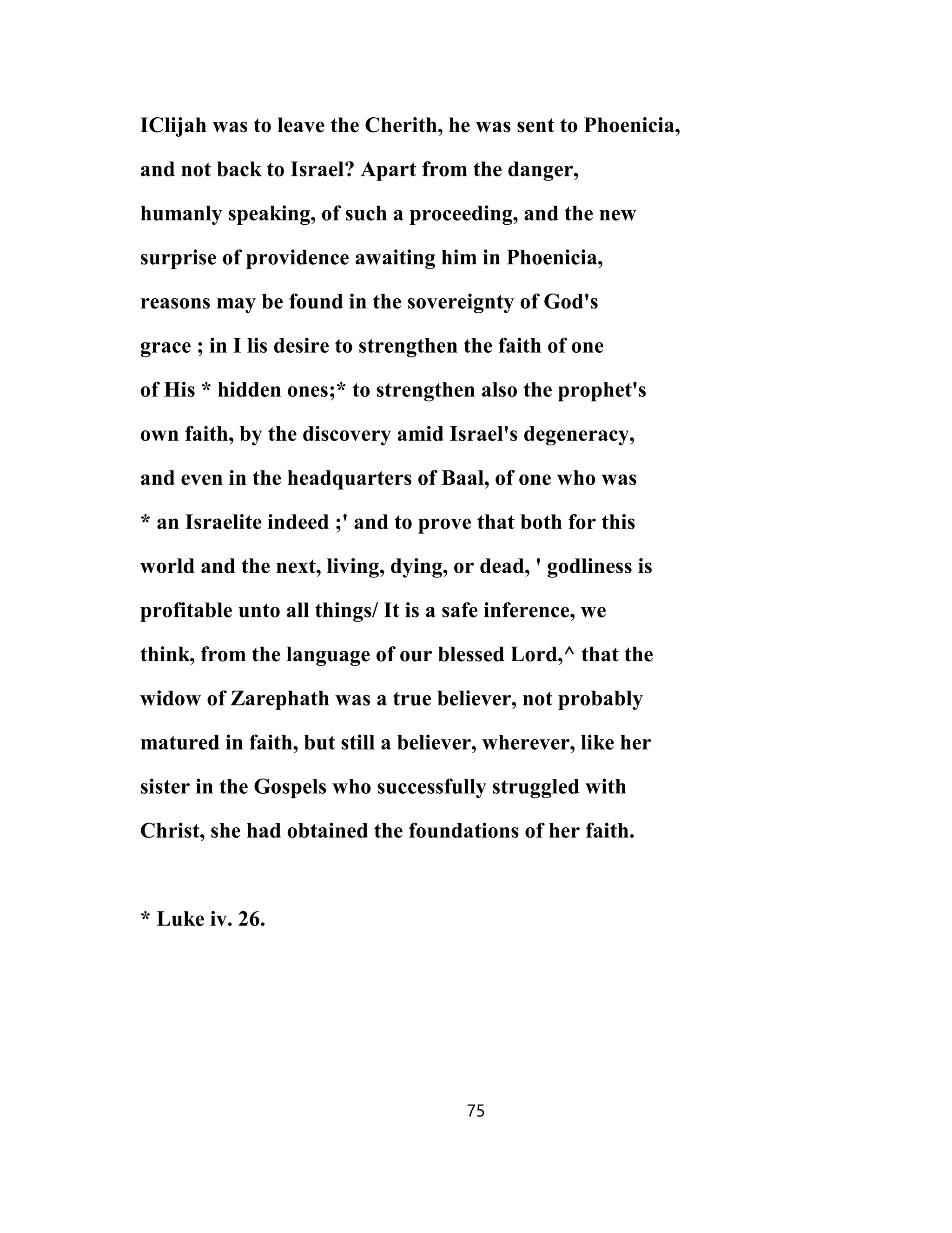 IClijah was to leave the Cherith, he was sent to Phoenicia,
and not back to Israel? Apart from the danger,
humanly speaking, of such a proceeding, and the new
surprise of providence awaiting him in Phoenicia,
reasons may be found in the sovereignty of God's
grace ; in I lis desire to strengthen the faith of one
of His * hidden ones;* to strengthen also the prophet's
own faith, by the discovery amid Israel's degeneracy,
and even in the headquarters of Baal, of one who was
* an Israelite indeed ;' and to prove that both for this
world and the next, living, dying, or dead, ' godliness is
profitable unto all things/ It is a safe inference, we
think, from the language of our blessed Lord,^ that the
widow of Zarephath was a true believer, not probably
matured in faith, but still a believer, wherever, like her
sister in the Gospels who successfully struggled with
Christ, she had obtained the foundations of her faith.
* Luke iv. 26.
75
 