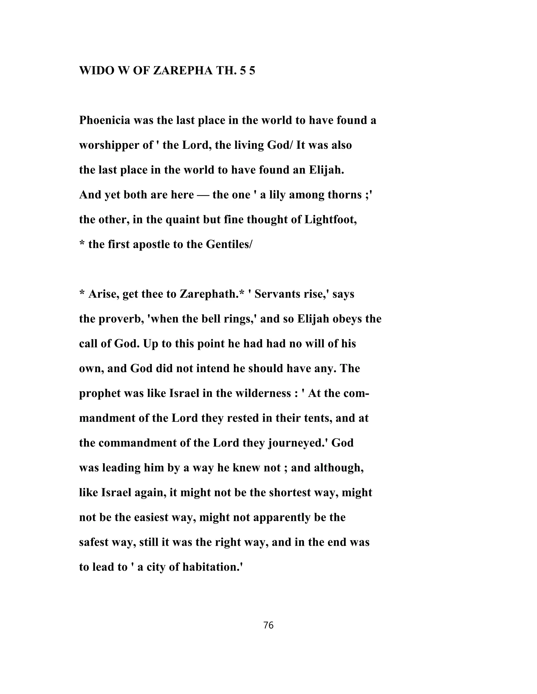 WIDO W OF ZAREPHA TH. 5 5
Phoenicia was the last place in the world to have found a
worshipper of ' the Lord, the living God/ It was also
the last place in the world to have found an Elijah.
And yet both are here — the one ' a lily among thorns ;'
the other, in the quaint but fine thought of Lightfoot,
* the first apostle to the Gentiles/
* Arise, get thee to Zarephath.* ' Servants rise,' says
the proverb, 'when the bell rings,' and so Elijah obeys the
call of God. Up to this point he had had no will of his
own, and God did not intend he should have any. The
prophet was like Israel in the wilderness : ' At the com-
mandment of the Lord they rested in their tents, and at
the commandment of the Lord they journeyed.' God
was leading him by a way he knew not ; and although,
like Israel again, it might not be the shortest way, might
not be the easiest way, might not apparently be the
safest way, still it was the right way, and in the end was
to lead to ' a city of habitation.'
76
 