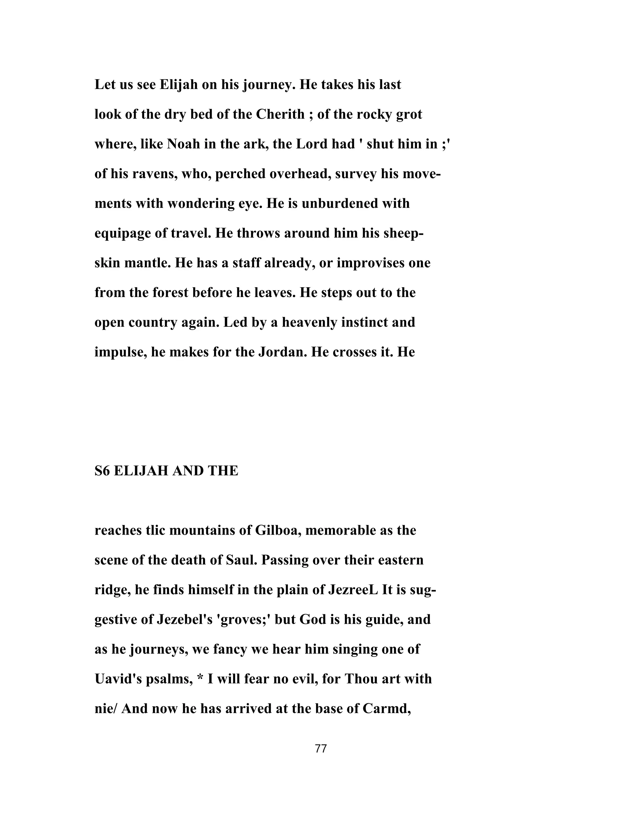Let us see Elijah on his journey. He takes his last
look of the dry bed of the Cherith ; of the rocky grot
where, like Noah in the ark, the Lord had ' shut him in ;'
of his ravens, who, perched overhead, survey his move-
ments with wondering eye. He is unburdened with
equipage of travel. He throws around him his sheep-
skin mantle. He has a staff already, or improvises one
from the forest before he leaves. He steps out to the
open country again. Led by a heavenly instinct and
impulse, he makes for the Jordan. He crosses it. He
S6 ELIJAH AND THE
reaches tlic mountains of Gilboa, memorable as the
scene of the death of Saul. Passing over their eastern
ridge, he finds himself in the plain of JezreeL It is sug-
gestive of Jezebel's 'groves;' but God is his guide, and
as he journeys, we fancy we hear him singing one of
Uavid's psalms, * I will fear no evil, for Thou art with
nie/ And now he has arrived at the base of Carmd,
77
 