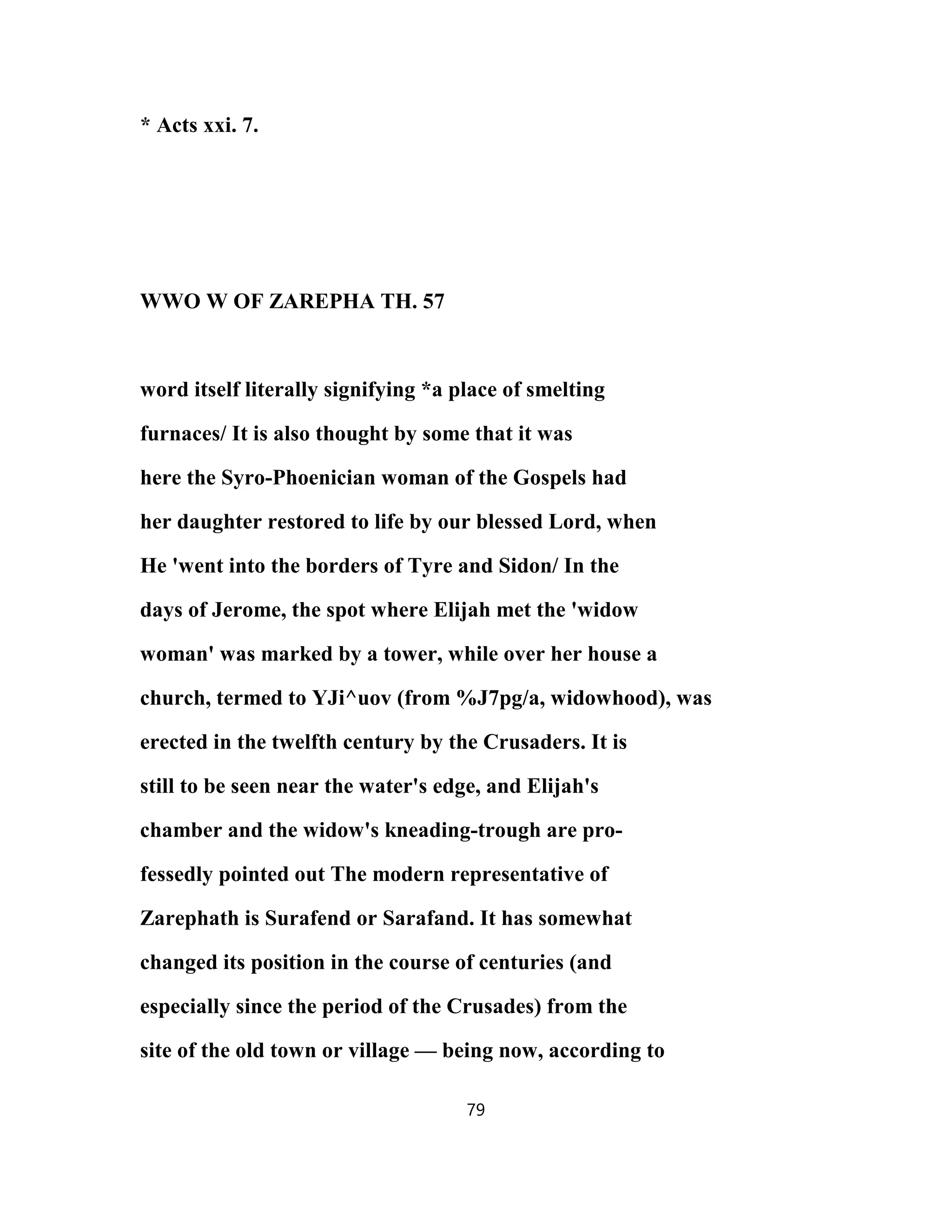* Acts xxi. 7.
WWO W OF ZAREPHA TH. 57
word itself literally signifying *a place of smelting
furnaces/ It is also thought by some that it was
here the Syro-Phoenician woman of the Gospels had
her daughter restored to life by our blessed Lord, when
He 'went into the borders of Tyre and Sidon/ In the
days of Jerome, the spot where Elijah met the 'widow
woman' was marked by a tower, while over her house a
church, termed to YJi^uov (from %J7pg/a, widowhood), was
erected in the twelfth century by the Crusaders. It is
still to be seen near the water's edge, and Elijah's
chamber and the widow's kneading-trough are pro-
fessedly pointed out The modern representative of
Zarephath is Surafend or Sarafand. It has somewhat
changed its position in the course of centuries (and
especially since the period of the Crusades) from the
site of the old town or village — being now, according to
79
 