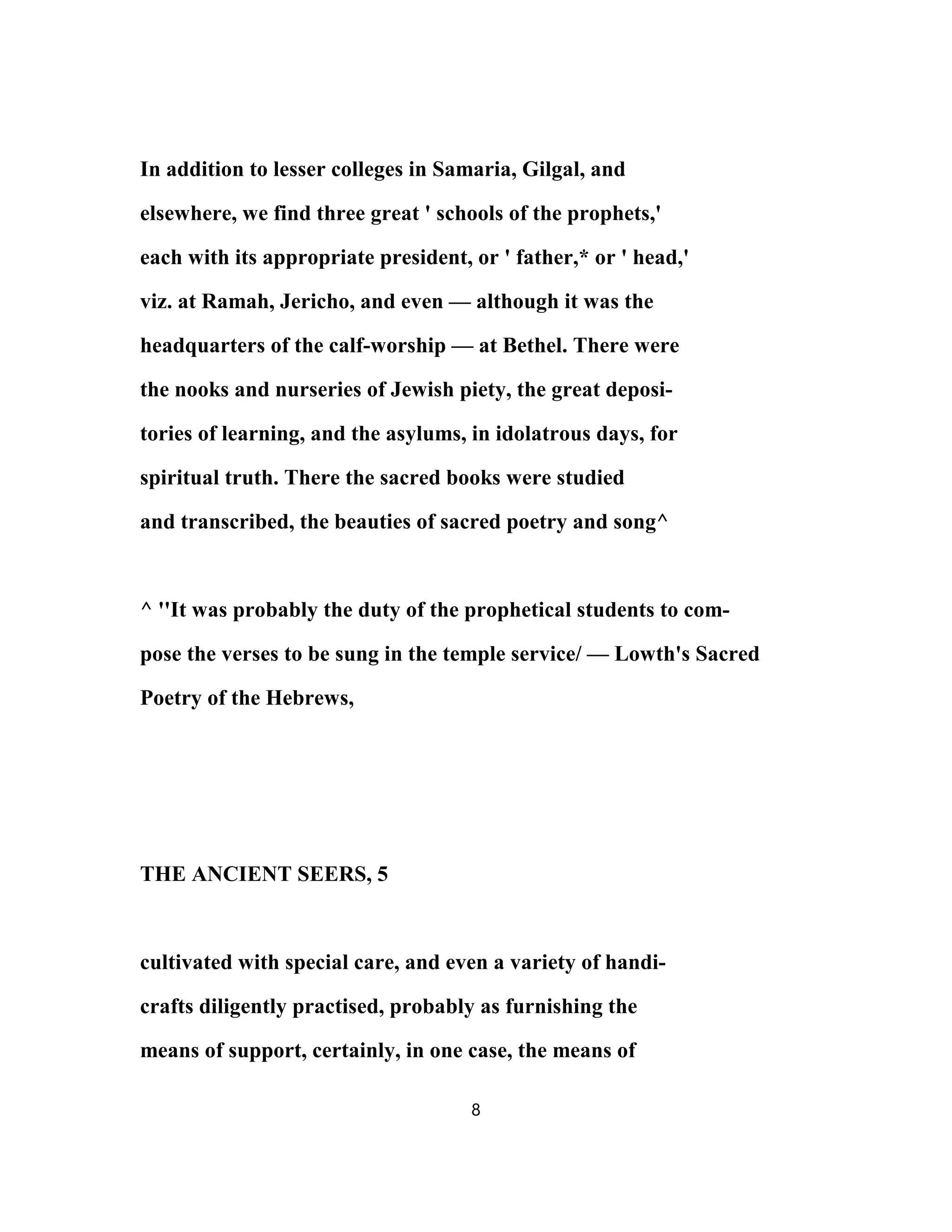 In addition to lesser colleges in Samaria, Gilgal, and
elsewhere, we find three great ' schools of the prophets,'
each with its appropriate president, or ' father,* or ' head,'
viz. at Ramah, Jericho, and even — although it was the
headquarters of the calf-worship — at Bethel. There were
the nooks and nurseries of Jewish piety, the great deposi-
tories of learning, and the asylums, in idolatrous days, for
spiritual truth. There the sacred books were studied
and transcribed, the beauties of sacred poetry and song^
^ ''It was probably the duty of the prophetical students to com-
pose the verses to be sung in the temple service/ — Lowth's Sacred
Poetry of the Hebrews,
THE ANCIENT SEERS, 5
cultivated with special care, and even a variety of handi-
crafts diligently practised, probably as furnishing the
means of support, certainly, in one case, the means of
8
 