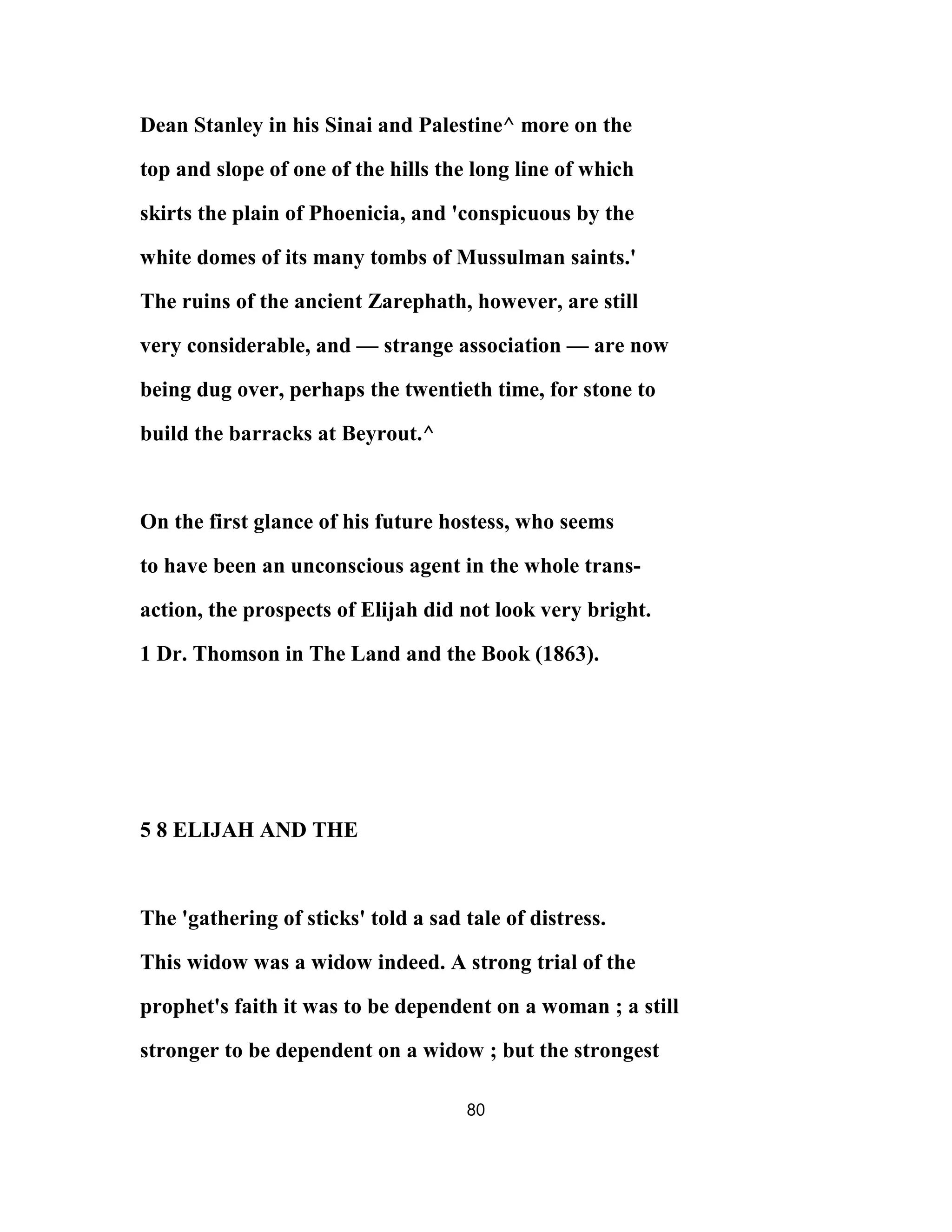 Dean Stanley in his Sinai and Palestine^ more on the
top and slope of one of the hills the long line of which
skirts the plain of Phoenicia, and 'conspicuous by the
white domes of its many tombs of Mussulman saints.'
The ruins of the ancient Zarephath, however, are still
very considerable, and — strange association — are now
being dug over, perhaps the twentieth time, for stone to
build the barracks at Beyrout.^
On the first glance of his future hostess, who seems
to have been an unconscious agent in the whole trans-
action, the prospects of Elijah did not look very bright.
1 Dr. Thomson in The Land and the Book (1863).
5 8 ELIJAH AND THE
The 'gathering of sticks' told a sad tale of distress.
This widow was a widow indeed. A strong trial of the
prophet's faith it was to be dependent on a woman ; a still
stronger to be dependent on a widow ; but the strongest
80
 