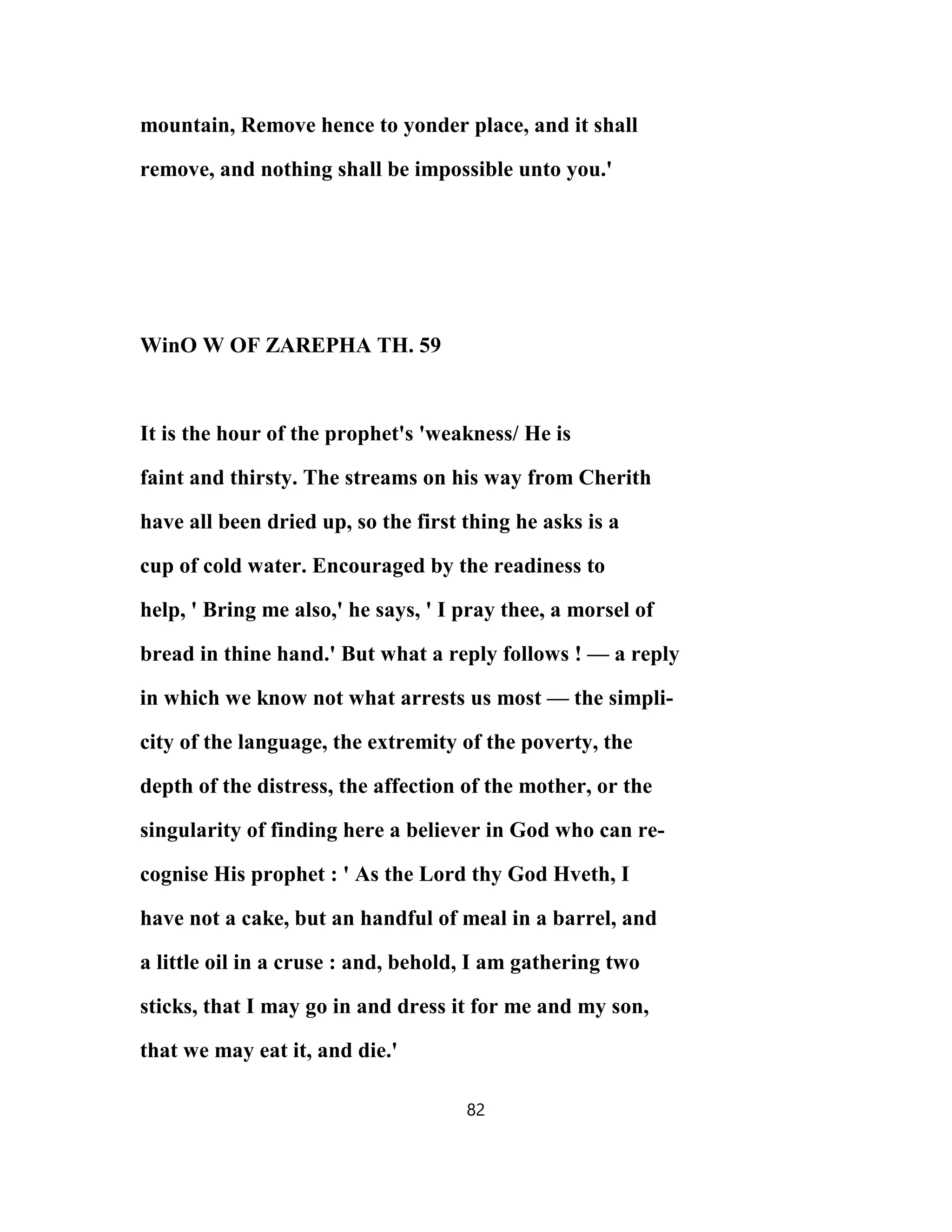 mountain, Remove hence to yonder place, and it shall
remove, and nothing shall be impossible unto you.'
WinO W OF ZAREPHA TH. 59
It is the hour of the prophet's 'weakness/ He is
faint and thirsty. The streams on his way from Cherith
have all been dried up, so the first thing he asks is a
cup of cold water. Encouraged by the readiness to
help, ' Bring me also,' he says, ' I pray thee, a morsel of
bread in thine hand.' But what a reply follows ! — a reply
in which we know not what arrests us most — the simpli-
city of the language, the extremity of the poverty, the
depth of the distress, the affection of the mother, or the
singularity of finding here a believer in God who can re-
cognise His prophet : ' As the Lord thy God Hveth, I
have not a cake, but an handful of meal in a barrel, and
a little oil in a cruse : and, behold, I am gathering two
sticks, that I may go in and dress it for me and my son,
that we may eat it, and die.'
82
 