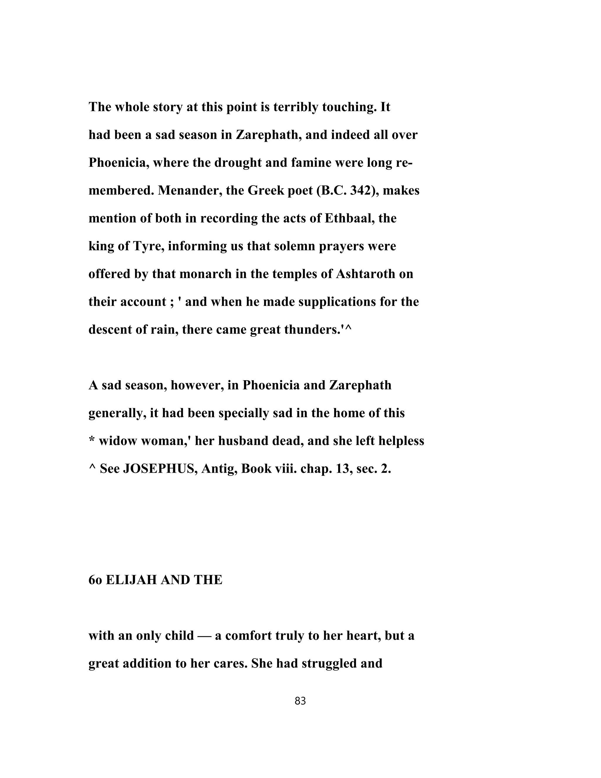 The whole story at this point is terribly touching. It
had been a sad season in Zarephath, and indeed all over
Phoenicia, where the drought and famine were long re-
membered. Menander, the Greek poet (B.C. 342), makes
mention of both in recording the acts of Ethbaal, the
king of Tyre, informing us that solemn prayers were
offered by that monarch in the temples of Ashtaroth on
their account ; ' and when he made supplications for the
descent of rain, there came great thunders.'^
A sad season, however, in Phoenicia and Zarephath
generally, it had been specially sad in the home of this
* widow woman,' her husband dead, and she left helpless
^ See JOSEPHUS, Antig, Book viii. chap. 13, sec. 2.
6o ELIJAH AND THE
with an only child — a comfort truly to her heart, but a
great addition to her cares. She had struggled and
83
 