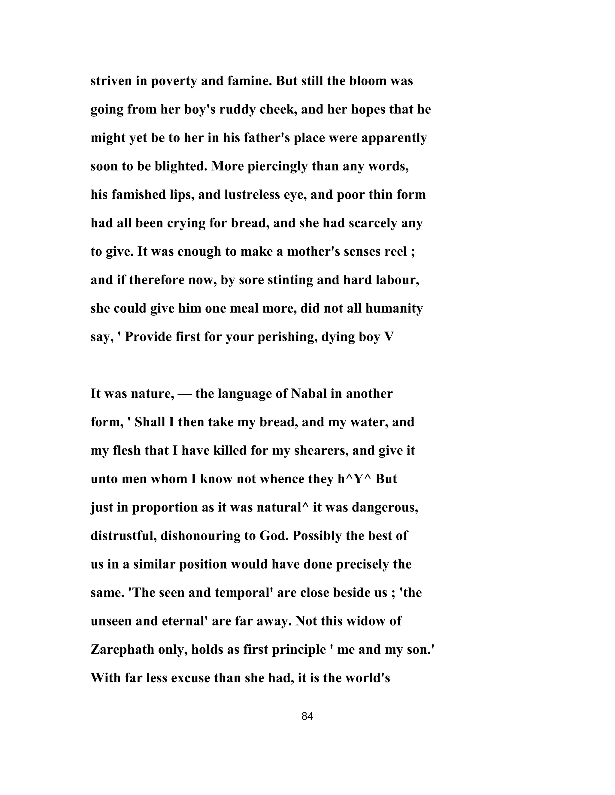 striven in poverty and famine. But still the bloom was
going from her boy's ruddy cheek, and her hopes that he
might yet be to her in his father's place were apparently
soon to be blighted. More piercingly than any words,
his famished lips, and lustreless eye, and poor thin form
had all been crying for bread, and she had scarcely any
to give. It was enough to make a mother's senses reel ;
and if therefore now, by sore stinting and hard labour,
she could give him one meal more, did not all humanity
say, ' Provide first for your perishing, dying boy V
It was nature, — the language of Nabal in another
form, ' Shall I then take my bread, and my water, and
my flesh that I have killed for my shearers, and give it
unto men whom I know not whence they h^Y^ But
just in proportion as it was natural^ it was dangerous,
distrustful, dishonouring to God. Possibly the best of
us in a similar position would have done precisely the
same. 'The seen and temporal' are close beside us ; 'the
unseen and eternal' are far away. Not this widow of
Zarephath only, holds as first principle ' me and my son.'
With far less excuse than she had, it is the world's
84
 