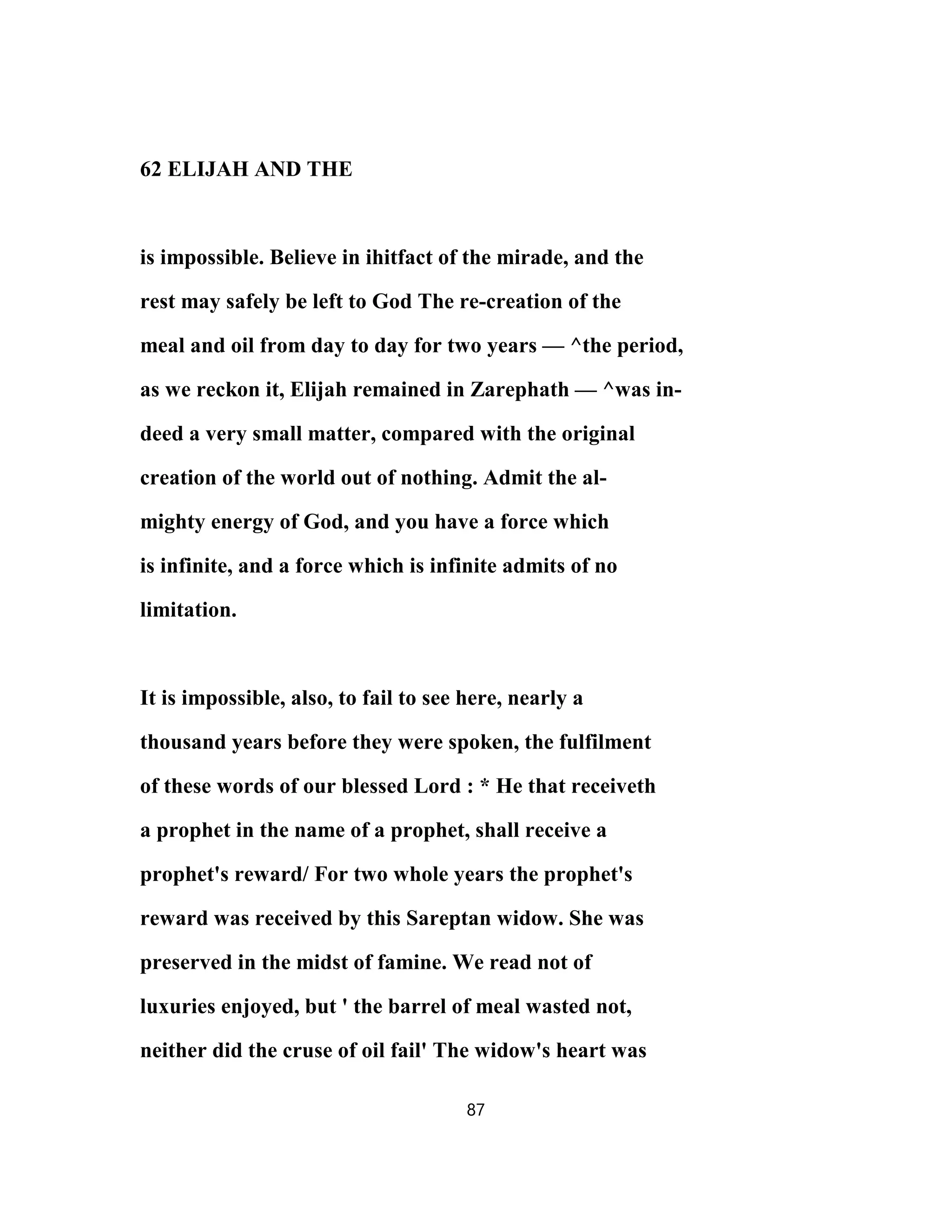 62 ELIJAH AND THE
is impossible. Believe in ihitfact of the mirade, and the
rest may safely be left to God The re-creation of the
meal and oil from day to day for two years — ^the period,
as we reckon it, Elijah remained in Zarephath — ^was in-
deed a very small matter, compared with the original
creation of the world out of nothing. Admit the al-
mighty energy of God, and you have a force which
is infinite, and a force which is infinite admits of no
limitation.
It is impossible, also, to fail to see here, nearly a
thousand years before they were spoken, the fulfilment
of these words of our blessed Lord : * He that receiveth
a prophet in the name of a prophet, shall receive a
prophet's reward/ For two whole years the prophet's
reward was received by this Sareptan widow. She was
preserved in the midst of famine. We read not of
luxuries enjoyed, but ' the barrel of meal wasted not,
neither did the cruse of oil fail' The widow's heart was
87
 