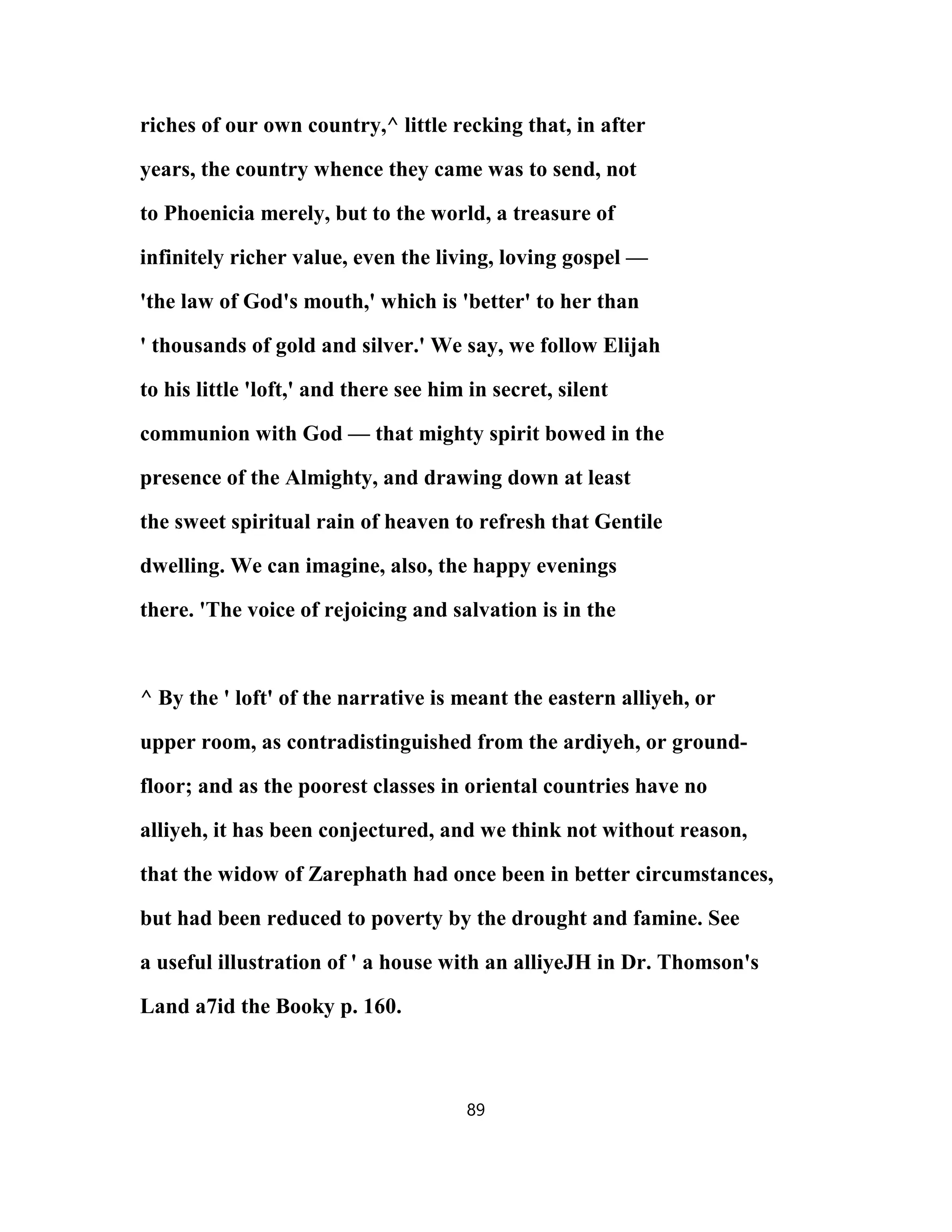 riches of our own country,^ little recking that, in after
years, the country whence they came was to send, not
to Phoenicia merely, but to the world, a treasure of
infinitely richer value, even the living, loving gospel —
'the law of God's mouth,' which is 'better' to her than
' thousands of gold and silver.' We say, we follow Elijah
to his little 'loft,' and there see him in secret, silent
communion with God — that mighty spirit bowed in the
presence of the Almighty, and drawing down at least
the sweet spiritual rain of heaven to refresh that Gentile
dwelling. We can imagine, also, the happy evenings
there. 'The voice of rejoicing and salvation is in the
^ By the ' loft' of the narrative is meant the eastern alliyeh, or
upper room, as contradistinguished from the ardiyeh, or ground-
floor; and as the poorest classes in oriental countries have no
alliyeh, it has been conjectured, and we think not without reason,
that the widow of Zarephath had once been in better circumstances,
but had been reduced to poverty by the drought and famine. See
a useful illustration of ' a house with an alliyeJH in Dr. Thomson's
Land a7id the Booky p. 160.
89
 