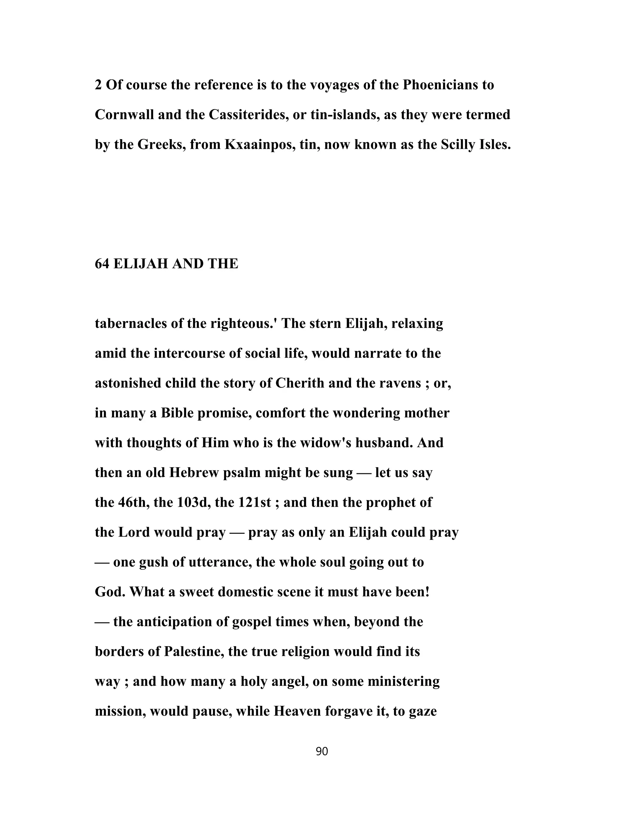 2 Of course the reference is to the voyages of the Phoenicians to
Cornwall and the Cassiterides, or tin-islands, as they were termed
by the Greeks, from Kxaainpos, tin, now known as the Scilly Isles.
64 ELIJAH AND THE
tabernacles of the righteous.' The stern Elijah, relaxing
amid the intercourse of social life, would narrate to the
astonished child the story of Cherith and the ravens ; or,
in many a Bible promise, comfort the wondering mother
with thoughts of Him who is the widow's husband. And
then an old Hebrew psalm might be sung — let us say
the 46th, the 103d, the 121st ; and then the prophet of
the Lord would pray — pray as only an Elijah could pray
— one gush of utterance, the whole soul going out to
God. What a sweet domestic scene it must have been!
— the anticipation of gospel times when, beyond the
borders of Palestine, the true religion would find its
way ; and how many a holy angel, on some ministering
mission, would pause, while Heaven forgave it, to gaze
90
 