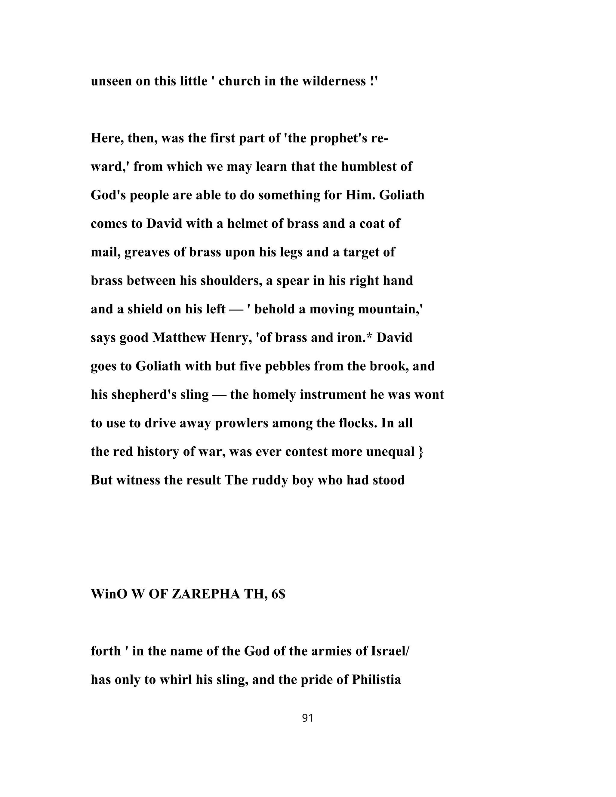 unseen on this little ' church in the wilderness !'
Here, then, was the first part of 'the prophet's re-
ward,' from which we may learn that the humblest of
God's people are able to do something for Him. Goliath
comes to David with a helmet of brass and a coat of
mail, greaves of brass upon his legs and a target of
brass between his shoulders, a spear in his right hand
and a shield on his left — ' behold a moving mountain,'
says good Matthew Henry, 'of brass and iron.* David
goes to Goliath with but five pebbles from the brook, and
his shepherd's sling — the homely instrument he was wont
to use to drive away prowlers among the flocks. In all
the red history of war, was ever contest more unequal }
But witness the result The ruddy boy who had stood
WinO W OF ZAREPHA TH, 6$
forth ' in the name of the God of the armies of Israel/
has only to whirl his sling, and the pride of Philistia
91
 