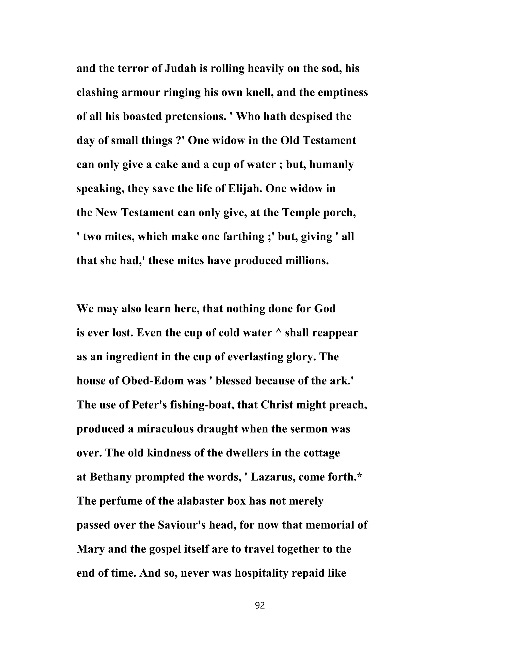 and the terror of Judah is rolling heavily on the sod, his
clashing armour ringing his own knell, and the emptiness
of all his boasted pretensions. ' Who hath despised the
day of small things ?' One widow in the Old Testament
can only give a cake and a cup of water ; but, humanly
speaking, they save the life of Elijah. One widow in
the New Testament can only give, at the Temple porch,
' two mites, which make one farthing ;' but, giving ' all
that she had,' these mites have produced millions.
We may also learn here, that nothing done for God
is ever lost. Even the cup of cold water ^ shall reappear
as an ingredient in the cup of everlasting glory. The
house of Obed-Edom was ' blessed because of the ark.'
The use of Peter's fishing-boat, that Christ might preach,
produced a miraculous draught when the sermon was
over. The old kindness of the dwellers in the cottage
at Bethany prompted the words, ' Lazarus, come forth.*
The perfume of the alabaster box has not merely
passed over the Saviour's head, for now that memorial of
Mary and the gospel itself are to travel together to the
end of time. And so, never was hospitality repaid like
92
 