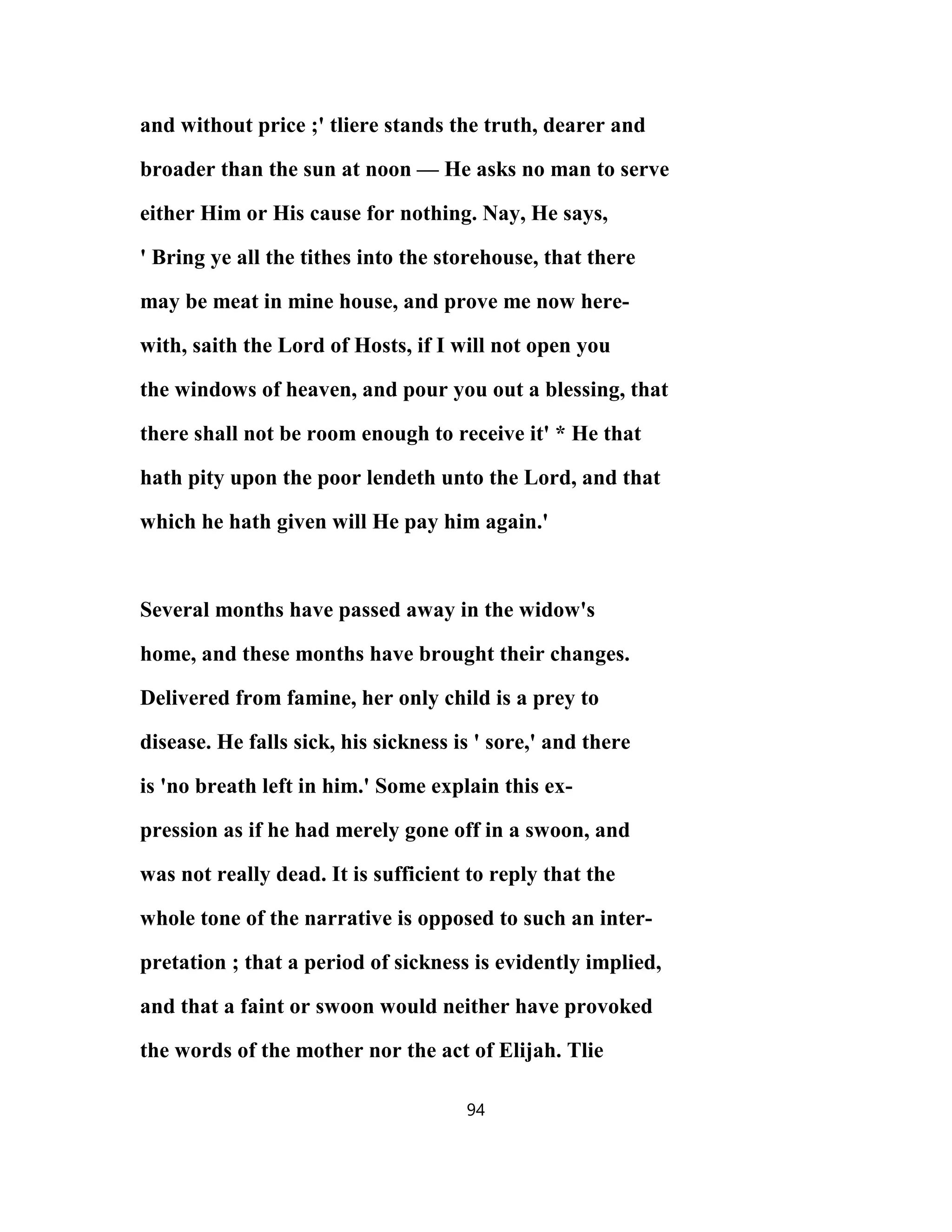 and without price ;' tliere stands the truth, dearer and
broader than the sun at noon — He asks no man to serve
either Him or His cause for nothing. Nay, He says,
' Bring ye all the tithes into the storehouse, that there
may be meat in mine house, and prove me now here-
with, saith the Lord of Hosts, if I will not open you
the windows of heaven, and pour you out a blessing, that
there shall not be room enough to receive it' * He that
hath pity upon the poor lendeth unto the Lord, and that
which he hath given will He pay him again.'
Several months have passed away in the widow's
home, and these months have brought their changes.
Delivered from famine, her only child is a prey to
disease. He falls sick, his sickness is ' sore,' and there
is 'no breath left in him.' Some explain this ex-
pression as if he had merely gone off in a swoon, and
was not really dead. It is sufficient to reply that the
whole tone of the narrative is opposed to such an inter-
pretation ; that a period of sickness is evidently implied,
and that a faint or swoon would neither have provoked
the words of the mother nor the act of Elijah. Tlie
94
 