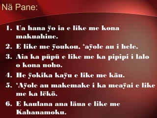 Nä Pane:
1. Ua hana ÿo ia e like me kona
makuahine.
2. E like me ÿoukou, ‘aÿole au i hele.
3. Aia ka püpü e like me ka pipipi i lalo
o kona noho.
4. He ÿokika kaÿu e like me käu.
5. ‘Aÿole au makemake i ka meaÿai e like
me ka lëkö.
6. E kaulana ana läua e like me
Kahanamoku.
 