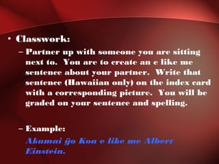 • Classwork:
– Partner up with someone you are sitting
next to. You are to create an e like me
sentence about your partner. Write that
sentence (Hawaiian only) on the index card
with a corresponding picture. You will be
graded on your sentence and spelling.
– Example:
Akamai ÿo Koa e like me Albert
Einstein.
 