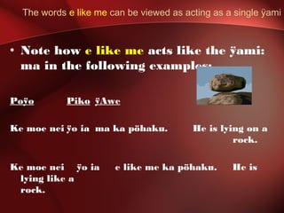 The words e like me can be viewed as acting as a single ÿami
• Note how e like me acts like the ÿami:
ma in the following examples:
Poÿo Piko ÿAwe
Ke moe nei ÿo ia ma ka pöhaku. He is lying on a
rock.
Ke moe nei ÿo ia e like me ka pöhaku. He is
lying like a
rock.
 