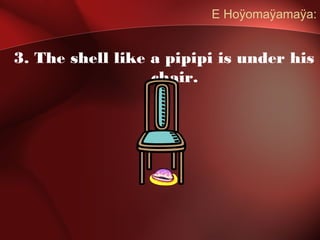 E Hoÿomaÿamaÿa:
3. The shell like a pipipi is under his
chair.
 