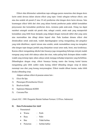Eliksir obat diformulasi sedemikian rupa sehingga pasien menerima obat dengan dosis
lazim untuk dewasa dalam ukuran eliksir yang tepat. Untuk sebagian terbesar eliksir, satu
atau dua sendok teh penuh (5 atau 10 ml) pemberian obat dengan dosis lazim dewasa. Satu
keuntungan eliksir lebih dari obat yang dalam bentuk pemberian padat adalah kemudahan
penyesuaian dan kemudahan pemberian dosis, terutama pada anak-anak. Orang tua dapat
memberi setengah sendok teh penuh obat, sebagai contoh, untuk anak yang memperoleh
kemudahan yang lebih besar daripada yang didapat dengan memecah tablet obat yang sama
atau memisahkan dan dibagi dalam kapsul obat. Pada keadaan dimana eliksir obat
dimaksudkan untuk anak-anak, wadah diperdagangkan sering mengandung alat pengukur
yang telah dikalibrasi, seperti tetesan atau sendok, untuk memudahkan orang tua mengukur
obat dengan tepat dengan jumlah yang dianjurkan sesuai umur anak, berat, atau kondisinya.
Karena eliksir mengandung alkohol dan biasanya juga mengandung beberapa minyak mudah
menguap yang rusak oleh adanya udara dan sinar, maka paling baik disimpan dalam wadah-
wadah yang tertutup rapat, tahan cahaya untuk menjaga terhadap temperatur yang berlebihan.
Dibandingkan dengan sirup, eliksir biasanya kurang manis dan kurang kental karena
mengandung gula lebih sedikit maka kurang efektif dibanding dengan sirup di dalam
menutupi rasa obat yang kurang menyenangkan. Eliksir mudah dibuat larutan, maka lebih
disukai dibanding sirup.
      Adapun sediaan eliksir di pasaran antara lain :
1)    Elixir De Spa
2)    Phenergan (Promethazine Elixir)
3)    Bisolvon Kidds
4)    Suplemen Makanan KIDDI
5)    Curcuma Plus


(Ansel, H.C. 1989. Pengantar Bentuk Sediaan Farmasi. UI Press. Indonesia)


II.   Data Preformulasi Zat Aktif
       - Parasetamol
               Warna           : Putih
               Rasa            : Pahit
               Bau             : Tidak berbau
               Pemerian        : Serbuk hablur
 