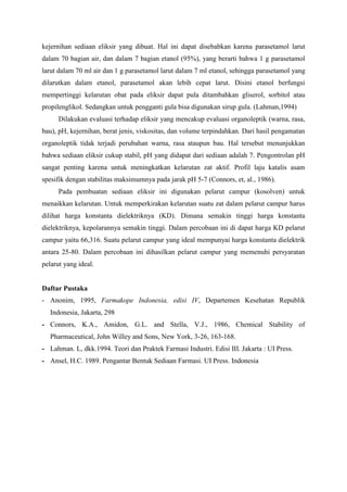 kejernihan sediaan eliksir yang dibuat. Hal ini dapat disebabkan karena parasetamol larut
dalam 70 bagian air, dan dalam 7 bagian etanol (95%), yang berarti bahwa 1 g parasetamol
larut dalam 70 ml air dan 1 g parasetamol larut dalam 7 ml etanol, sehingga parasetamol yang
dilarutkan dalam etanol, parasetamol akan lebih cepat larut. Disini etanol berfungsi
mempertinggi kelarutan obat pada eliksir dapat pula ditambahkan gliserol, sorbitol atau
propilenglikol. Sedangkan untuk pengganti gula bisa digunakan sirup gula. (Lahman,1994)
      Dilakukan evaluasi terhadap eliksir yang mencakup evaluasi organoleptik (warna, rasa,
bau), pH, kejernihan, berat jenis, viskositas, dan volume terpindahkan. Dari hasil pengamatan
organoleptik tidak terjadi perubahan warna, rasa ataupun bau. Hal tersebut menunjukkan
bahwa sediaan eliksir cukup stabil, pH yang didapat dari sediaan adalah 7. Pengontrolan pH
sangat penting karena untuk meningkatkan kelarutan zat aktif. Profil laju katalis asam
spesifik dengan stabilitas maksimumnya pada jarak pH 5-7 (Connors, et, al., 1986).
      Pada pembuatan sediaan eliksir ini digunakan pelarut campur (kosolven) untuk
menaikkan kelarutan. Untuk memperkirakan kelarutan suatu zat dalam pelarut campur harus
dilihat harga konstanta dielektriknya (KD). Dimana semakin tinggi harga konstanta
dielektriknya, kepolarannya semakin tinggi. Dalam percobaan ini di dapat harga KD pelarut
campur yaitu 66,316. Suatu pelarut campur yang ideal mempunyai harga konstanta dielektrik
antara 25-80. Dalam percobaan ini dihasilkan pelarut campur yang memenuhi persyaratan
pelarut yang ideal.


Daftar Pustaka
- Anonim, 1995, Farmakope Indonesia, edisi IV, Departemen Kesehatan Republik
   Indonesia, Jakarta, 298
- Connors, K.A., Amidon, G.L. and Stella, V.J., 1986, Chemical Stability of
   Pharmaceutical, John Willey and Sons, New York, 3-26, 163-168.
- Lahman. L, dkk.1994. Teori dan Praktek Farmasi Industri. Edisi III. Jakarta : UI Press.
- Ansel, H.C. 1989. Pengantar Bentuk Sediaan Farmasi. UI Press. Indonesia
 