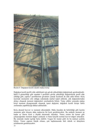 Resim 4 Değişken kesitli sürekli makas kirişi
Değişken kesitli profili elde edebilmek için gövde yüksekliğini değiştirmek gerekmektedir.
Şekil 8 gösterildiği gibi standart I profilleri gövde yüksekliği değiştirilerek profil elde
edildiği gibi, yapma I profillerinin gövdeleri yamuk kesilerek de elde edile bilinir. Kiriş
üzerinde momentin sıfır olduğu noktalarda mafsal teşkil edilerek, yük değişimlerinden
dolayı oluşacak moment değişimleri sınırlandırıla bilinir. Yatay yükler sırasında makas
kirişi moment diyagramında oluşacak işaret değişimi, değişken kesitli kirişte farklı
zorlamalar yapabileceği dikkat edilmelidir.
Kiriş eksenel kuvvet ve moment etkisindedir. Daha önceden de belirtildiği gibi kesitin
momente göre dizaynı daha mukavim bir kesit gerektirecektir. Bu nedenle moment ne
kadar az olursa kesit o ölçüde ekonomik olacaktır. Tonoz sistem bir kemer gibi
çalışacağından moment değeri azalacak ve buna karşılık normal kuvvet değeri artacaktır.
Bu sistemde imalat işçiliği fazla olabilir. Uygun bir imalat şekli ile bu maliyet azaltıla
bilinir. Tonoz çapının küçük olması, çatı kaplamasında farlı teknik ve detayların
çözülmesini gerektirecektir.
10
 